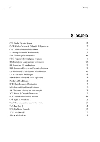 Glosario
84
GLOSARIO
CEG: Cuadro Eléctrico General 52
CNAF: Cuadro Nacional de Atribución de Frecuencias 5
CPD: Centro de Procesamiento de Datos 52
EIA: Energy Information Administration 39
EMI: ElectroMagnetic Interference 63
FHSS: Frequency Hopping Spread Spectrum 9
IEC: International Electrotechnical Commission 57
IED: Instalación Eléctrica Dedicada 52
IEEE: Institute of Electrical and Electronics Engineers 13
ISO: International Organization for Standardization 67
LSZH: Low smoke zero halogen 45
PIRE: Potencia Isotrópica Radiada Equivalente 5
PoE: Power Over Ethernet 11
RFID: Radio Frecuency IDentification 5
RSSI: Received Signal Strength Indicator 17
SAI: Sistema de Alimentación Ininterrumpida 51
SCE: Sistema de Cableado Estructurado 2
SCP: Sala de Comunicaciones Principal 65
SNR: Signal to Noise Ratio 22
TIA: Telecommunications Industry Association 39
ToIP: Text Over IP 42
UNE: Una Norma Española 35
VOIP: Voice Over IP 2
WLAN: Wireless LAN 13
 