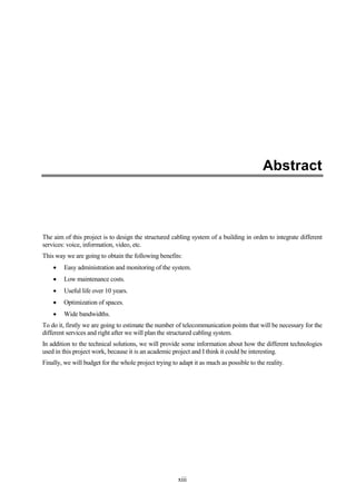 xiii
Abstract
The aim of this project is to design the structured cabling system of a building in orden to integrate different
services: voice, information, video, etc.
This way we are going to obtain the following benefits:
Easy administration and monitoring of the system.
Low maintenance costs.
Useful life over 10 years.
Optimization of spaces.
Wide bandwidths.
To do it, firstly we are going to estimate the number of telecommunication points that will be necessary for the
different services and right after we will plan the structured cabling system.
In addition to the technical solutions, we will provide some information about how the different technologies
used in this project work, because it is an academic project and I think it could be interesting.
Finally, we will budget for the whole project trying to adapt it as much as possible to the reality.
 