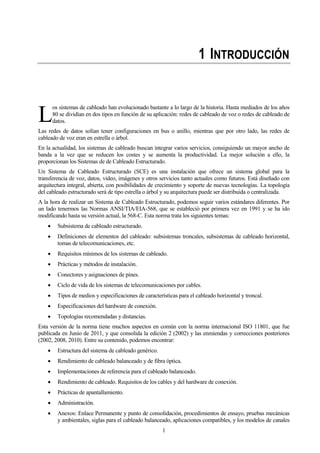 1
1 INTRODUCCIÓN
os sistemas de cableado han evolucionado bastante a lo largo de la historia. Hasta mediados de los años
80 se dividían en dos tipos en función de su aplicación: redes de cableado de voz o redes de cableado de
datos.
Las redes de datos solían tener configuraciones en bus o anillo, mientras que por otro lado, las redes de
cableado de voz eran en estrella o árbol.
En la actualidad, los sistemas de cableado buscan integrar varios servicios, consiguiendo un mayor ancho de
banda a la vez que se reducen los costes y se aumenta la productividad. La mejor solución a ello, la
proporcionan los Sistemas de de Cableado Estructurado.
Un Sistema de Cableado Estructurado (SCE) es una instalación que ofrece un sistema global para la
transferencia de voz, datos, video, imágenes y otros servicios tanto actuales como futuros. Está diseñado con
arquitectura integral, abierta, con posibilidades de crecimiento y soporte de nuevas tecnologías. La topología
del cableado estructurado será de tipo estrella o árbol y su arquitectura puede ser distribuida o centralizada.
A la hora de realizar un Sistema de Cableado Estructurado, podemos seguir varios estándares diferentes. Por
un lado tenermos las Normas ANSI/TIA/EIA-568, que se estableció por primera vez en 1991 y se ha ido
modificando hasta su versión actual, la 568-C. Esta norma trata los siguientes temas:
Subsistema de cableado estructurado.
Definiciones de elementos del cableado: subsistemas troncales, subsistemas de cableado horizontal,
tomas de telecomunicaciones, etc.
Requisitos mínimos de los sistemas de cableado.
Prácticas y métodos de instalación.
Conectores y asignaciones de pines.
Ciclo de vida de los sistemas de telecomunicaciones por cables.
Tipos de medios y especificaciones de características para el cableado horizontal y troncal.
Especificaciones del hardware de conexión.
Topologías recomendadas y distancias.
Esta versión de la norma tiene muchos aspectos en común con la norma internacional ISO 11801, que fue
publicada en Junio de 2011, y que consolida la edición 2 (2002) y las enmiendas y correcciones posteriores
(2002, 2008, 2010). Entre su contenido, podemos encontrar:
Estructura del sistema de cableado genérico.
Rendimiento de cableado balanceado y de fibra óptica.
Implementaciones de referencia para el cableado balanceado.
Rendimiento de cableado. Requisitos de los cables y del hardware de conexión.
Prácticas de apantallamiento.
Administración.
Anexos: Enlace Permanente y punto de consolidación, procedimientos de ensayo, pruebas mecánicas
y ambientales, siglas para el cableado balanceado, aplicaciones compatibles, y los modelos de canales
L
 