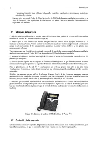 Introducción
2
y enlace permanentes para cableado balanceado, y cambios significativos con respecto a ediciones
anteriores del estándar.
Por otro lado, tenemos la Orden de 25 de Septiembre de 2007 de la Junta de Andalucía, cuyo ámbito es la
Junta de Andalucía y sus organismos. Se ciñe bastante a la norma ISO, salvo pequeños cambios que serán
explicados más adelante.
1.1 Objetivos del proyecto
El objetivo principal del Proyecto es integrar los servicios de voz, datos y video de todo un edificio de oficinas
mediante un Sistema de Cableado Estructurado (SCE).
El edificio para el cual tenemos que realizar este proyecto está situado en un polígono industrial de la
localidad sevillana de Camas. Vamos a omitir su localización exacta por motivos de privacidad. Consta de un
garaje en el cual además de los aparcamientos podemos encontrar varios Archivos y tres plantas más
compuestas por oficinas.
Vamos a suponer, que el edificio será empleado como sede de uno de los organismos de la Junta de Andalucía,
por lo que vamos a seguir la Orden del 25 de Septiembre de 2007 de la Junta de Andalucía.
El acceso al edificio será mediante tecnología RFID, tanto el acceso de los vehículos como el acceso del
personal que trabaje allí.
El edificio quedará vigilado por un conjunto de cámaras de videovigilancia IP que estarán colocadas en zonas
comunes de forma que se garantice la seguridad de éste sin entrometernos en la privacidad de los trabajadores.
Para la planificación de la red Wi-FI emplearemos un software propio para ello, y de esta forma
visualizaremos el número de puntos de acceso que hay que colocar para que la señal llegue a todos los sitios
requeridos.
Debido a que estamos ante un edificio de oficinas, debemos dotarlo de los elementos necesarios para que
puedan realizar su trabajo los diferentes empleados. Por ello, cada puesto de trabajo, tendrá la instalación
necesaria para que en cada uno de ellos se puedan emplear los servicios de voz y de datos.
La telefonía que queremos implementar en este edificio será Telefonía VOIP. En este tipo de telefonía un
grupo de recursos hacen posible que la voz se envíe empleando el protocolo IP a través de Internet, para ello,
hay que transformala a forma digital, en lugar de enviarla de forma analógica por los circuitos tradicionales de
telefonía.
Figura 1-1. Ejemplo de teléfono IP. Modelo Cisco IP Phone 7011
1.2 Contenido de la memoria
Este documento consta de 9 capítulos. El primero de ellos es la Introducción, en la cual nos encontramos, y en
la que hemos explicado en qué va a consistir el proyecto y cuáles son sus objetivos principales.
 