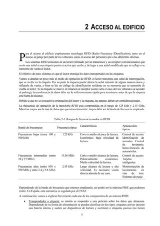 5
2 ACCESO AL EDIFICIO
ara el acceso al edificio emplearemos tecnología RFID (Radio Frecuency IDentification), tanto en el
acceso al garaje por parte de los vehículos como el acceso del personal a pie a las diferentes oficinas.
Los sistemas RFID consisten en un lector (formado por un transmisor y un receptor convencionales) que
envía una señal a una etiqueta pasiva o activa que recibe y da lugar a una señal modificada que se refleja o se
transmite de vuelta al lector.
El objetivo de estos sistemas es que el lector extraiga los datos transportados en las etiquetas.
Vamos a detallar un poco más el modo de operación de RFID: el lector transmite una señal de interrogación,
que se recibe en la etiqueta. Por su parte la etiqueta puede alterar la señal entrante de alguna manera única y
reflejarla de vuelta, o bien se lee un código de identificación residente en su memoria que se transmite de
vuelta al lector. Si la etiqueta se mueve en relación al receptor (como será el caso del los vehículos al acceder
al parking), la transferencia de datos debe ser lo suficientemente rápida para terminarse antes de que la etiqueta
esté fuera de alcance.
Debido a que no se conocerá la orientación del lector y la etiqueta, las antenas deben ser omnidireccionales.
La frecuencia de operación de la tecnoloría RFID está comprendida en el rango de 125 kHz y 2.45 GHz.
Mientras mayor sea la tasa de datos que queramos transmitir, mayor debe ser la banda de frecuencia empleada.
Tabla 2-1. Rangos de frecuencia usados en RFID
Banda de frecuencias Frecuencia típica
Características Aplicaciones
típicas
Frecuencias bajas (entre 100 y
500 kHz)
125 kHz Corto o medio alcance de lectura.
Económico. Baja velocidad de
lectura.
Control de acceso.
Identificación de
animales. Control
de inventario.
Inmovilización de
automóviles.
Frecuencias intermedias (entre
10 y 15 MHz)
13.56 MHz Corto o medio alcance de lectura.
Potencialmente económico.
Media velocidad de lectura.
Control de acceso.
Tarjetas
inteligentes.
Frecuencias altas (entre 850 y
950 MHz y entre 2.4 y 5.8 GHz)
2.45 GHz Largo alcance de lectura y alta
velocidad. Es necesario visión
directa además de ser caro.
Monitoriazción de
locomotoras en
vías de tren.
Sistemas de peaje.
Dependiendo de la banda de frecuencia que estemos empleando, así podrá ser la máxima PIRE que podemos
emitir. En España, esta normativa es regulada por el CNAF.
A continuación, vamos a explicar brevemente cada uno de los componentes de un sistema RFID:
Transpondedor o etiqueta: su misión es responder a una petición sobre los datos que almacena.
Dependiendo de su forma de alimentación se pueden clasificar en dos tipos: etiquetas activas (poseen
una batería interna y suelen ser dispositivos de lectura y escritura) o etiquetas pasivas (no tienen
P
 
