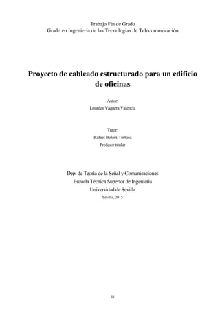 iii
Trabajo Fin de Grado
Grado en Ingeniería de las Tecnologías de Telecomunicación
Proyecto de cableado estructurado para un edificio
de oficinas
Autor:
Lourdes Vaquera Valencia
Tutor:
Rafael Boloix Tortosa
Profesor titular
Dep. de Teoría de la Señal y Comunicaciones
Escuela Técnica Superior de Ingeniería
Universidad de Sevilla
Sevilla, 2015
 