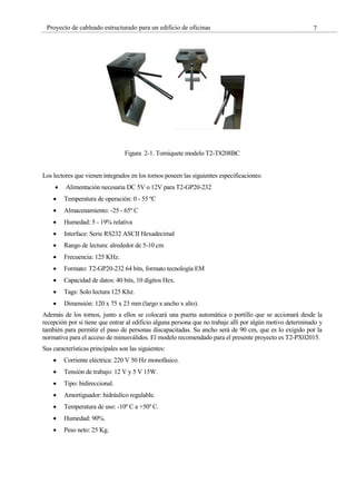 7
Proyecto de cableado estructurado para un edificio de oficinas
Figura 2-1. Torniquete modelo T2-T8208BC
Los lectores que vienen integrados en los tornos poseen las siguientes especificaciones:
Alimentación necesaria DC 5V o 12V para T2-GP20-232
Temperatura de operación: 0 - 55 ºC
Almacenamiento: -25 - 65º C
Humedad: 5 - 19% relativa
Interface: Serie RS232 ASCII Hexadecimal
Rango de lectura: alrededor de 5-10 cm
Frecuencia: 125 KHz.
Formato: T2-GP20-232 64 bits, formato tecnología EM
Capacidad de datos: 40 bits, 10 dígitos Hex.
Tags: Solo lectura 125 Khz.
Dimensión: 120 x 75 x 23 mm (largo x ancho x alto).
Además de los tornos, junto a ellos se colocará una puerta automática o portillo que se accionará desde la
recepción por si tiene que entrar al edificio alguna persona que no trabaje allí por algún motivo determinado y
también para permitir el paso de personas discapacitadas. Su ancho será de 90 cm, que es lo exigido por la
normativa para el acceso de minusválidos. El modelo recomendado para el presente proyecto es T2-PX02015.
Sus características principales son las siguientes:
Corriente eléctrica: 220 V 50 Hz monofásico.
Tensión de trabajo: 12 V y 5 V 15W.
Tipo: bidireccional.
Amortiguador: hidráulico regulable.
Temperatura de uso: -10º C a +50º C.
Humedad: 90%.
Peso neto: 25 Kg.
 