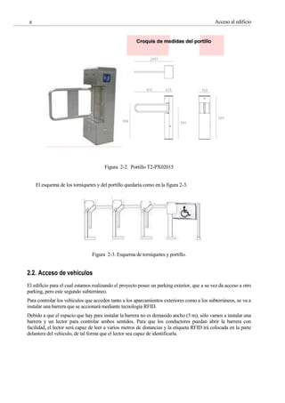 Acceso al edificio
8
Figura 2-2. Portillo T2-PX02015
El esquema de los torniquetes y del portillo quedaría como en la figura 2-3.
Figura 2-3. Esquema de torniquetes y portillo.
2.2. Acceso de vehículos
El edificio para el cual estamos realizando el proyecto posee un parking exterior, que a su vez da acceso a otro
parking, pero este segundo subterráneo.
Para controlar los vehículos que acceden tanto a los aparcamientos exteriores como a los subterráneos, se va a
instalar una barrera que se accionará mediante tecnología RFID.
Debido a que el espacio que hay para instalar la barrera no es demasido ancho (5 m), sólo vamos a instalar una
barrera y un lector para controlar ambos sentidos. Para que los conductores puedan abrir la barrera con
facilidad, el lector será capaz de leer a varios metros de distancias y la etiqueta RFID irá colocada en la parte
delantera del vehículo, de tal forma que el lector sea capaz de identificarla.
 
