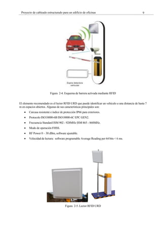 9
Proyecto de cableado estructurado para un edificio de oficinas
Figura 2-4. Esquema de barrera activada mediante RFID
El elemento recomendado es el lector RFID URD que puede identificar un vehículo a una distancia de hasta 7
m en espacios abiertos. Algunas de sus características principales son:
Carcasa resistente e índice de protección IP66 para exteriores.
Protocolo ISO18000-6B ISO18000-6C EPC GEN2.
Frecuencia Standard ISM 902 - 928MHz ISM 865 - 868MHz.
Modo de operación FHSS.
RF Power 0 – 30 dBm, software ajustable.
Velocidad de lectura: software programable Average Reading per 64 bits < 6 ms.
Figura 2-5. Lector RFID URD
 