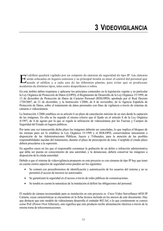 11
3 VIDEOVIGILANCIA
l edificio quedará vigilado por un conjunto de cámaras de seguridad de tipo IP. Lás cámaras
serán colocadas en lugares comunes y su principal misión es tener el control del personal que
accede al edificio y a cada una de las diferentes plantas, para evitar que se produzcan
incidentes de distintos tipos, tales como desperfectos o robos.
En este ámbito deben respetarse y aplicarse los principios contenidos en la legislación vigente y en particular
la Ley Orgánica de Protección de Datos (LOPD), el Reglamento de Desarrollo de la Ley Orgánica 15/1999, de
13 de diciembre de Protección de Datos de Carácter Personal (RDLOPD), aprobado por el Real Decreto
1720/2007, de 21 de diciembre, y la Instrucción 1/2006, de 8 de noviembre, de la Agencia Española de
Protección de Datos, sobre el tratamiento de datos personales con fines de vigilancia a través de sistemas de
cámaras o videocámaras.
La Instrucción 1/2006 establece en su artículo 6 un plazo de cancelación máximo de un mes desde la captación
de las imágenes. En ella se ha seguido el mismo criterio que el fijado en el artículo 8 de la Ley Orgánica
4/1997, de 4 de agosto por la que se regula la utilización de videocámaras por las Fuerzas y Cuerpos de
Seguridad del Estado en lugares públicos.
Por tanto una vez transcurrido dicho plazo las imágenes deberán ser canceladas, lo que implica el bloqueo de
las mismas pues así lo establece la Ley Orgánica 15/1999 y el RDLOPD, conservándose únicamente a
disposición de las Administraciones Públicas, Jueces y Tribunales, para la atención de las posibles
responsabilidades nacidas del tratamiento, durante el plazo de prescripción de éstas. Cumplido el citado plazo
deberá procederse a la supresión.
En aquellos casos en los que el responsable constatase la grabación de un delito o infracción administrativa
que deba ser puesta en conocimiento de una autoridad, y la denunciase, deberá conservar las imágenes a
disposición de la citada autoridad.
Debido a que el sistema de videovigilancia propuesto en este proyecto es con cámaras de tipo IP hay que tener
en cuenta ciertos aspectos de seguridad como pueden ser los siguientes:
Se contará con procedimientos de identificación y autenticación de los usuarios del sistema y no se
permitirá el acceso de terceros no autorizados.
Se garantizará la seguridad en el acceso a través de redes públicas de comunicaciones.
Se tendrá en cuenta la naturaleza de la instalación al definir las obligaciones del personal.
El modelo de cámara recomendado para su instalación en este proyecto es Cisco Video Surveillance 6030 IP
Camera, cuyas características se encuentran en la ficha técnica incluida en los anexos de este documento. Hay
que destacar que este modelo de videocámara desarrolla el estándar 802.3af, o lo que comúnmente se conoce
como PoE (Power Over Ethernet), esto significa que este producto recibe alimentación eléctrica a través de la
misma toma de telecomunicaciones.
E
 