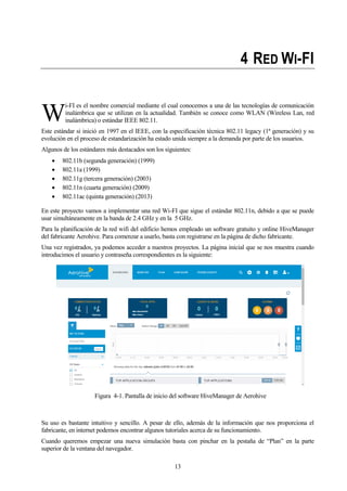 13
4 RED WI-FI
i-FI es el nombre comercial mediante el cual conocemos a una de las tecnologías de comunicación
inalámbrica que se utilizan en la actualidad. También se conoce como WLAN (Wireless Lan, red
inalámbrica) o estándar IEEE 802.11.
Este estándar si inició en 1997 en el IEEE, con la especificación técnica 802.11 legacy (1ª generación) y su
evolución en el proceso de estandarización ha estado unida siempre a la demanda por parte de los usuarios.
Algunos de los estándares más destacados son los siguientes:
802.11b (segunda generación) (1999)
802.11a (1999)
802.11g (tercera generación) (2003)
802.11n (cuarta generación) (2009)
802.11ac (quinta generación) (2013)
En este proyecto vamos a implementar una red Wi-FI que sigue el estándar 802.11n, debido a que se puede
usar simultáneamente en la banda de 2.4 GHz y en la 5 GHz.
Para la planificación de la red wifi del edificio hemos empleado un software gratuito y online HiveManager
del fabricante Aerohive. Para comenzar a usarlo, basta con registrarse en la página de dicho fabricante.
Una vez registrados, ya podemos acceder a nuestros proyectos. La página inicial que se nos muestra cuando
introducimos el usuario y contraseña correspondientes es la siguiente:
Su uso es bastante intuitivo y sencillo. A pesar de ello, además de la información que nos proporciona el
fabricante, en internet podemos encontrar algunos tutoriales acerca de su funcionamiento.
Cuando queremos empezar una nueva simulación basta con pinchar en la pestaña de “Plan” en la parte
superior de la ventana del navegador.
W
Figura 4-1. Pantalla de inicio del software HiveManager de Aerohive
 
