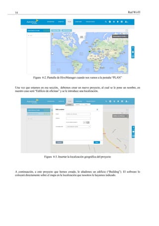 Red Wi-FI
14
Figura 4-2. Pantalla de HiveManager cuando nos vamos a la pestaña “PLAN”
Una vez que estamos en esa sección, debemos crear un nuevo proyecto, al cual se le pone un nombre, en
nuestro caso será “Edificio de oficinas” y se le introduce una localización.
Figura 4-3. Insertar la localización geográfica del proyecto
A continuación, a este proyecto que hemos creado, le añadimos un edificio (“Building”). El software lo
colocará directamente sobre el mapa en la localización que nosotros le hayamos indicado.
 