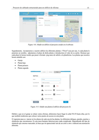 15
Proyecto de cableado estructurado para un edificio de oficinas
Figura 4-4. Añadir un edificio al proyecto creado en el software
Seguidamente, incorporamos a nuestro edificio las diferentes plantas (“Floor”) una por una. A cada planta le
ponemos un nombre, adjuntamos el plano de dicha planta e introducimos el valor de su ancho. Destacar que
cada plano lo hemos tenido que pasar a formato png antes de subirlo a la plataforma. Las plantas que nosotros
hemos añadido son:
Garaje
Planta baja
Planta primera
Planta segunda
Figura 4-5. Añadir una planta al edificio del proyecto (I)
Debido a que en el garaje se sitúan varias oficinas, deberemos hacer llegar la señal Wi-FI hasta ellas, por lo
que también tendremos que colocar varios puntos de acceso en esta planta.
El siguiente paso es marcar en los planos de cada una de las plantas, los diferentes tabiques, paredes, puertas u
obstáculos que encontramos. Es una tarea bastante laboriosa pero nada complicada. Dependiendo del tipo de
obstáculo que estemos marcando, la línea que irá apareciendo será de un color u otro e indicará una atenuación
diferente.
 