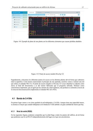 17
Proyecto de cableado estructurado para un edificio de oficinas
Figura 4-8. Ejemplo de plano de una planta con los diferentes elementos que causan pérdidas añadidos
Figura 4-9. Punto de acceso modelo HiveAp 121
Seguidamente, colocamos los diferentes puntos de acceso en las distintas plantas del tal forma que cubramos
toda la superficie. Como hemos mencionado al principio de este apartado, nosotros vamos a realizar una red
que utilice el estándar 802.11n. El punto de acceso elegido es HiveAp 121 (cuyo datasheet se adjunta como
anexo al final del documento) y es del mismo fabricante que el programa utilizado. Destacar como
característica importante, que al igual que las cámaras de videovigilancia, este producto se alimenta a través de
la toma de telecomunicación (implementa el estándar 802.3af o PoE).
4.1 Banda de 2.4 GHz
En primer lugar vamos a ver cómo quedaría la red trabajando a 2.4 GHz. Aunque tiene una capacidad menor,
su alcance es mayor que cuando trabajamos en la banda de 5 GHz debido a la gran cantidad de muros que hay.
4.1.1 Nivel de señal (RSSI)
En las siguientes figuras, podemos comprobar que la señal llega a todos los puntos del edificio, de tal forma
que podremos usar la red Wi-FI independientemente del lugar en el que nos encontremos.
 