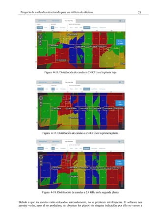21
Proyecto de cableado estructurado para un edificio de oficinas
Figura 4-16. Distribución de canales a 2.4 GHz en la planta baja
Figura 4-17. Distribución de canales a 2.4 GHz en la primera planta
Figura 4-18. Distribución de canales a 2.4 GHz en la segunda planta
Debido a que los canales están colocados adecuadamente, no se producen interferencias. El software nos
permite verlas, pero al no producirse, se observan los planos sin ninguna indicación, por ello no vamos a
 