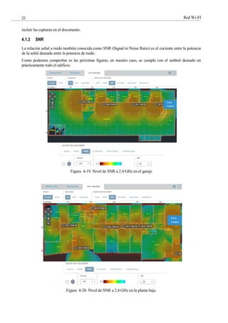 Red Wi-FI
22
incluir las capturas en el documento.
4.1.3 SNR
La relación señal a ruido también conocida como SNR (Signal to Noise Ratio) es el cociente entre la potencia
de la señal deseada entre la potencia de ruido.
Como podemos comprobar es las próximas figuras, en nuestro caso, se cumple con el umbral deseado en
prácticamente todo el edificio.
Figura 4-19. Nivel de SNR a 2.4 GHz en el garaje
Figura 4-20. Nivel de SNR a 2.4 GHz en la planta baja.
 