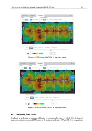 27
Proyecto de cableado estructurado para un edificio de oficinas
Figura 4-29. Nivel de señal a 5 GHz en la primera planta
Figura 4-30. Nivel de señal a 5 GHz en la segunda planta
4.2.2 Distribución de los canales
Esta banda se subdivide a su vez en dos subbandas. La primera de ellas entre 5.15 y 5.35 GHz, dividida en 8
canales no solapados separados 20 MHz entre sí. Y la otra subbanda entre 4.47 y 5.725 GHz, compuesta por
 