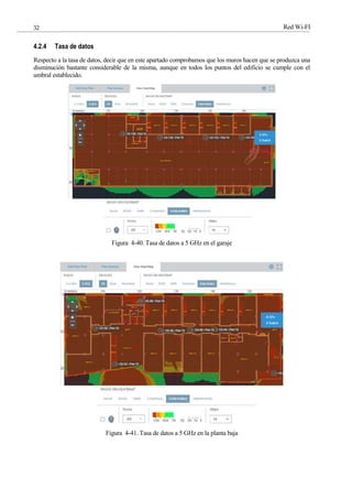 Red Wi-FI
32
4.2.4 Tasa de datos
Respecto a la tasa de datos, decir que en este apartado comprobamos que los muros hacen que se produzca una
disminución bastante considerable de la misma, aunque en todos los puntos del edificio se cumple con el
umbral establecido.
Figura 4-40. Tasa de datos a 5 GHz en el garaje
Figura 4-41. Tasa de datos a 5 GHz en la planta baja
 