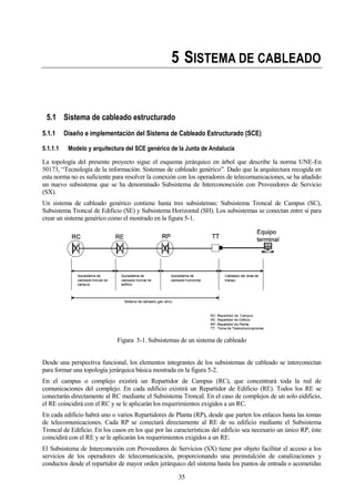 35
5 SISTEMA DE CABLEADO
5.1 Sistema de cableado estructurado
5.1.1 Diseño e implementación del Sistema de Cableado Estructurado (SCE)
5.1.1.1 Modelo y arquitectura del SCE genérico de la Junta de Andalucía
La topología del presente proyecto sigue el esquema jerárquico en árbol que describe la norma UNE-En
50173, “Tecnología de la información. Sistemas de cableado genérico”. Dado que la arquitectura recogida en
esta norma no es suficiente para resolver la conexión con los operadores de telecomunicaciones, se ha añadido
un nuevo subsistema que se ha denominado Subsistema de Intercononexión con Proveedores de Servicio
(SX).
Un sistema de cableado genérico contiene hasta tres subsistemas: Subsistema Troncal de Campus (SC),
Subsistema Troncal de Edificio (SE) y Subsistema Horizontal (SH). Los subsistemas se conectan entre sí para
crear un sistema genérico como el mostrado en la figura 5-1.
Figura 5-1. Subsistemas de un sistema de cableado
Desde una perspectiva funcional, los elementos integrantes de los subsistemas de cableado se interconectan
para formar una topología jerárquica básica mostrada en la figura 5-2.
En el campus o complejo existirá un Repartidor de Campus (RC), que concentrará toda la red de
comunicaciones del complejo. En cada edificio existirá un Repartidor de Edificio (RE). Todos los RE se
conectarán directamente al RC mediante el Subsistema Troncal. En el caso de complejos de un solo eidificio,
el RE coincidirá con el RC y se le aplicarán los requerimientos exigidos a un RC.
En cada edificio habrá uno o varios Repartidores de Planta (RP), desde que parten los enlaces hasta las tomas
de telecomunicaciones. Cada RP se conectará directamente al RE de su edificio mediante el Subsistema
Troncal de Edificio. En los casos en los que por las características del edificio sea necesario un único RP, éste
coincidirá con el RE y se le aplicarán los requerimientos exigidos a un RE.
El Subsistema de Interconexión con Proveedores de Servicios (SX) tiene por objeto facilitar el acceso a los
servicios de los operadores de telecomunicación, proporcionando una preinstalción de canalizaciones y
conductos desde el repartidor de mayor orden jerárquico del sistema hasta los puntos de entrada o acometidas
 