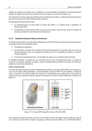 Sistema de cableado
38
unidades de armario que tendrán que ser dedicadas a la funcionalidad de Repartidor de Interconexión para
albergar los equipos de red de los proveedores de servicio (routers, conversores de medios, etc.)
Este subsistema evita que tengan que realizarse nuevas intalaciones de tubos y canalizaciones para la provisión
del servicio por parte de los proveedores de Red corporativa.
El Subsistema de Interconexión incluye:
Las infraestructuras de enlace desde el exterior del edificio y la cubierta hasta el Repartidor de
Interconexión (RX).
El Repartidor de Interconexión (RX), que provee del espacio necesario para alojar los equipos de
cliente que intalarán los proveedores de red corporativa.
5.1.1.4 Subsistema Horizontal. Diseño y dimensionado
El subsistema horizontal se extiende desde el Repartidor de Planta (RP) hasta las tomas de telecomunicaciones
conectadas al mismo. El subsistema incluye:
El cableado de subsistema.
La terminación mecánica de los cables de horizontal incluyendo las conexiones tanto en la toma de
telecomunicaciones como en el repartidor de planta, junto con los latiguillos de parcheo y/o puentes
en dicho repartidor.
Las tomas de telecomunicaciones. Los latiguillos de equipo no se consideran parte del mismo.
El cableado horizontal se realizará de una sola tirada entre la toma de telecomunicaciones y el panel de
conectores del armario repartidor de planta, estando terminantemente prohibidos los puntos de transición,
empalmes o inserción de dispositivos.
Diseño y Dimensionado
Las tomas de telecomunicaciones estarán implementadas mediante conectores hembra RJ45 con 8 contactos, y
en el caso de utilizar cable apantallado, lo estarán mediante conectores RJ49. En estos últimos, la malla del
cable se conectará a la carcasa metálica del conector. El conexionado de los cables tanto en las rosetas de
usuario como en los paneles de parcheo seguirán el esquema de la norma TIA/EIA 568B, que se detalla en la
figura 5-5.
Figura 5-5. Conector RJ45 siguiendo la norma TIA/EIA 568B
Para el cálculo del número de tomas de usuario se ha tomado el criterio de instalar una toma doble por cada 10
m2
de oficina. En cada Archivo situado en el garaje se colocará una toma doble y en el vestíbulo del edifico
 