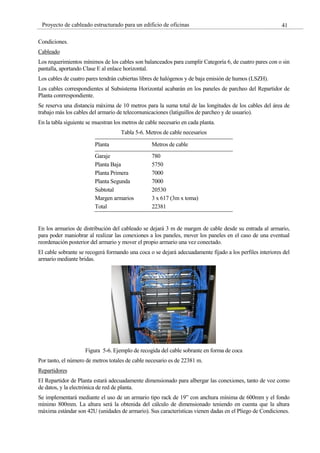 41
Proyecto de cableado estructurado para un edificio de oficinas
Condiciones.
Cableado
Los requerimientos mínimos de los cables son balanceados para cumplir Categoría 6, de cuatro pares con o sin
pantalla, aportando Clase E al enlace horizontal.
Los cables de cuatro pares tendrán cubiertas libres de halógenos y de baja emisión de humos (LSZH).
Los cables correspondientes al Subsistema Horizontal acabarán en los paneles de parcheo del Repartidor de
Planta conrrespondiente.
Se reserva una distancia máxima de 10 metros para la suma total de las longitudes de los cables del área de
trabajo más los cables del armario de telecomunicaciones (latiguillos de parcheo y de usuario).
En la tabla siguiente se muestran los metros de cable necesario en cada planta.
Tabla 5-6. Metros de cable necesarios
Planta Metros de cable
Garaje 780
Planta Baja 5750
Planta Primera 7000
Planta Segunda 7000
Subtotal 20530
Margen armarios 3 x 617 (3m x toma)
Total 22381
En los armarios de distribución del cableado se dejará 3 m de margen de cable desde su entrada al armario,
para poder maniobrar al realizar las conexiones a los paneles, mover los paneles en el caso de una eventual
reordenación posterior del armario y mover el propio armario una vez conectado.
El cable sobrante se recogerá formando una coca o se dejará adecuadamente fijado a los perfiles interiores del
armario mediante bridas.
Figura 5-6. Ejemplo de recogida del cable sobrante en forma de coca
Por tanto, el número de metros totales de cable necesario es de 22381 m.
Repartidores
El Repartidor de Planta estará adecuadamente dimensionado para albergar las conexiones, tanto de voz como
de datos, y la electrónica de red de planta.
Se implementará mediante el uso de un armario tipo rack de 19” con anchura mínima de 600mm y el fondo
mínimo 800mm. La altura será la obtenida del cálculo de dimensionado teniendo en cuenta que la altura
máxima estándar son 42U (unidades de armario). Sus características vienen dadas en el Pliego de Condiciones.
 