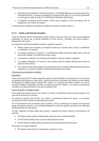 43
Proyecto de cableado estructurado para un edificio de oficinas
Electrónica de red mediante 2 Switch de 48 puertos a 10/100/1000 Gbps para la implementación de la
red Gigabit Ethernet, y 4 puertos combinables de entrada de fibra óptica, de 1U de altura, gestionable
vía web, capa 2, similar al modelo AT-GS950/48, del fabricante Allied Telesis.
72 latiguillos de parcheo de RJ45 macho a RJ45 macho, Categoría 6 UTP, con cubierta libre de
halógenenos y de 2 metros de longitud.
La disposición de los diferentes repartidores la podemos encontrar en el plano número 9.
5.1.1.5 Gestión y administración del sistema
Todos los elementos del SCE (Repartidores, paneles, enlaces, tomas de usuario, etc.) están convenientemente
etiquetados, de manera que se pueden identificar de forma unívoca y permitan una correcta gestión y
administración del sistema.
Las etiquetas de identificación deberán cumplir los siguientes requisitos:
Deberá cuidarse que las etiquetas se coloquen de modo que se acceda a ellas, se lean y se modifiquen
con facilidad, si es necesario.
Las etiquetas deberán ser resistentes y la identificación deberá permanecer legible toda la vida útil
prevista del cableado. No podrán estar escritas a mano.
Las etiquetas no deberán verse afectadas por humedad ni manchas cuando se manipulen.
Las etiquetas empleadas en el exterior u otros entornos agresivos deberán diseñarse para resistir los
rigores de dicho entorno.
Si se realizan cambios (por ejemplo en un panel de parcheo), las etiquetas deberán inspeccionarse para
determinar si es necesario actualizar la información recogida en las mismas.
Criterio para la nomenclatura de cableado:
Repartidores
Todos los armarios del SCE estarán etiquetados según la notación indicada en este apartado. En el caso de que
un repartidor esté formado por varios racks, a efectos de notación se considerará que forman una única unidad.
El Repartidor de Edificio tendrá el formato REx, donde x es un número que indica el edifico en el que se
encuentra instalado. El Repartidor de Planta se etiquetará como RPx, donde x es un número secuencial que
coincidirá con la planta del edificio en la que esté ubicado el RP.
Paneles de parcheo y bandejas de fibra
En los paneles de parcheo (sean de voz, de datos o de fibra), se identificarán tanto los propios paneles como
cada una de las bocas de los mismos.
Los paneles de parcheo (sean de fibra, voz o datos) se identificarán mediante Px, donde x es un número
secuencial que indica el número de panel dentro del armario.
No se hará distinción entre los distintos tipos de paneles, si bien se intentará que los paneles del mismo tipo
tengan numeración consecutiva. Se recomienda distinguir con colores los paneles que pertenezcan a diferentes
subsistemas dentro de cada armario.
En cada Repartidor de planta (planta baja, primera y segunda) del presente proyecto la nomeclatura es la
siguiente:
P0: Panel de salida de datos (Videocámaras, puntos de acceso y elementos RFID)
P1-P5: Panel de salida de datos (conexión directa hasta las tomas).
P6-P10: Panel de salida de datos para telefonía IP (conexión directa hasta las tomas).
Por su parte, en el garaje tendremos:
P0: Panel de salida de datos (Videocámaras y puntos de acceso)
 