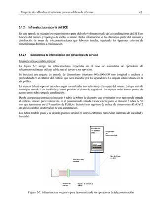45
Proyecto de cableado estructurado para un edificio de oficinas
5.1.2 Infraestructura soporte del SCE
En este apartdo se recogen los requerimientos para el diseño y dimensionado de las canalizaciones del SCE en
función del número y tipología de cables a intalar. Dicha información se ha obtenido a partir del número y
distribución de tomas de telecomunicaciones que debemos instalar, siguiendo los siguientes criterios de
dimensionado descritos a continuación.
5.1.2.1 Subsistemas de interconexión con proveedores de servicio
Interconexión acometida inferior
La figura 5-7 recoge las infraestructuras requeridas en el caso de acometidas de operadores de
telecomunicación que utilizan cable para el acceso a sus servicios.
Se instalará una arqueta de entrada de dimensiones interiores 600x600x800 mm (longitud x anchura x
profundidad) en el exterior del edificio que será accesible por los operadores. La arqueta estará situada en la
vía pública.
La arqueta deberá soportar las sobrecargas normalizadas en cada caso y el empuje del terreno. La tapa será de
hormigón armado o de fundición y estará provista de cierre de seguridad. La arqueta tendrá tantos puntos de
acceso como tubos tenga la canalización.
Desde la arqueta de entrada se intalarán 6 tubos de 63mm de diámetro que terminarán en un registro de entrada
al edificio, siturado preferentemente, en el pasamuros de entrada. Desde este registro se intalarán 6 tubos de 50
mm que terminarán en el Repartidor de Edificio. Se instalarán registros de enlace de dimensiones 45x45x12
cm en los cambios de dirección de esta canalización.
Los tubos tendrán guías y se dejarán puestos tapones en ambos extremos para evitar la entrada de suciedad y
humedad.
Figura 5-7. Infraestructura necesaria para la acometida de los operadores de telecomunicación
 