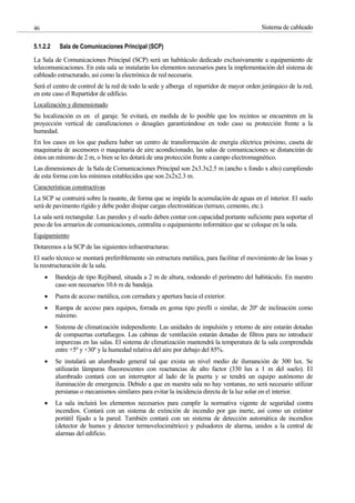 Sistema de cableado
46
5.1.2.2 Sala de Comunicaciones Principal (SCP)
La Sala de Comunicaciones Principal (SCP) será un habitáculo dedicado exclusivamente a equipamiento de
telecomunicaciones. En esta sala se instalarán los elementos necesarios para la implementación del sistema de
cableado estructurado, así como la electrónica de red necesaria.
Será el centro de control de la red de todo la sede y alberga el repartidor de mayor orden jerárquico de la red,
en este caso el Repartidor de edificio.
Localización y dimensionado
Su localización es en el garaje. Se evitará, en medida de lo posible que los recintos se encuentren en la
proyección vertical de canalizaciones o desagües garantizándose en todo caso su protección frente a la
humedad.
En los casos en los que pudiera haber un centro de transformación de energía eléctrica próximo, caseta de
maquinaria de ascensores o maquinaria de aire acondicionado, las salas de comunicaciones se distancirán de
éstos un mínimo de 2 m, o bien se les dotará de una protección frente a campo electromagnético.
Las dimensiones de la Sala de Comunicaciones Principal son 2x3.3x2.5 m (ancho x fondo x alto) cumpliendo
de esta forma con los mínimos establecidos que son 2x2x2.3 m.
Características constructivas
La SCP se contruirá sobre la rasante, de forma que se impida la acumulación de aguas en el interior. El suelo
será de pavimento rígido y debe poder disipar cargas electrostáticas (terrazo, cemento, etc.).
La sala será rectangular. Las paredes y el suelo deben contar con capacidad portante suficiente para soportar el
peso de los armarios de comunicaciones, centralita o equipamiento informático que se coloque en la sala.
Equipamiento
Dotaremos a la SCP de las siguientes infraestructuras:
El suelo técnico se montará preferiblemente sin estructura metálica, para facilitar el movimiento de las losas y
la reestructuración de la sala.
Bandeja de tipo Rejiband, situada a 2 m de altura, rodeando el perímetro del habitáculo. En nuestro
caso son necesarios 10.6 m de bandeja.
Puera de acceso metálica, con cerradura y apertura hacia el exterior.
Rampa de acceso para equipos, forrada en goma tipo pirelli o similar, de 20º de inclinación como
máximo.
Sistema de climatización independiente. Las unidades de impulsión y retorno de aire estarán dotadas
de compuertas cortafuegos. Las cabinas de ventilación estarán dotadas de filtros para no introducir
impurezas en las salas. El sistema de climatización mantendrá la temperatura de la sala comprendida
entre +5º y +30º y la humedad relativa del aire por debajo del 85%.
Se instalará un alumbrado general tal que exista un nivel medio de ilumanción de 300 lux. Se
utilizarán lámparas flueorescentes con reactancias de alto factor (330 lux a 1 m del suelo). El
alumbrado contará con un interruptor al lado de la puerta y se tendrá un equipo autónomo de
iluminación de emergencia. Debido a que en nuestra sala no hay ventanas, no será necesario utilizar
persianas o mecanismos similares para evitar la incidencia directa de la luz solar en el interior.
La sala incluirá los elementos necesarios para cumplir la normativa vigente de seguridad contra
incendios. Contará con un sistema de extinción de incendio por gas inerte, así como un extintor
portátil fijado a la pared. También contará con un sistema de detección automática de incendios
(detector de humos y detector termovelocimétrico) y pulsadores de alarma, unidos a la central de
alarmas del edificio.
 
