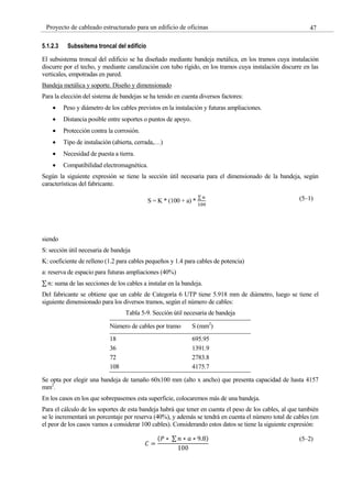 47
Proyecto de cableado estructurado para un edificio de oficinas
5.1.2.3 Subssitema troncal del edificio
El subsistema troncal del edificio se ha diseñado mediante bandeja metálica, en los tramos cuya instalación
discurre por el techo, y mediante canalización con tubo rígido, en los tramos cuya instalación discurre en las
verticales, empotradas en pared.
Bandeja metálica y soporte. Diseño y dimensionado
Para la elección del sistema de bandejas se ha tenido en cuenta diversos factores:
Peso y diámetro de los cables previstos en la instalación y futuras ampliaciones.
Distancia posible entre soportes o puntos de apoyo.
Protección contra la corrosión.
Tipo de instalación (abierta, cerrada,…)
Necesidad de puesta a tierra.
Compatibilidad electromagnética.
Según la siguiente expresión se tiene la sección útil necesaria para el dimensionado de la bandeja, según
características del fabricante.
S = K * (100 + a) *
∑ 𝑛
100
(5–1)
siendo
S: sección útil necesaria de bandeja
K: coeficiente de relleno (1.2 para cables pequeños y 1.4 para cables de potencia)
a: reserva de espacio para futuras ampliaciones (40%)
∑ 𝑛: suma de las secciones de los cables a instalar en la bandeja.
Del fabricante se obtiene que un cable de Categoría 6 UTP tiene 5.918 mm de diámetro, luego se tiene el
siguiente dimensionado para los diversos tramos, según el número de cables:
Tabla 5-9. Sección útil necesaria de bandeja
Número de cables por tramo S (mm2
)
18 695.95
36 1391.9
72 2783.8
108 4175.7
Se opta por elegir una bandeja de tamaño 60x100 mm (alto x ancho) que presenta capacidad de hasta 4157
mm2
.
En los casos en los que sobrepasemos esta superficie, colocaremos más de una bandeja.
Para el cálculo de los soportes de esta bandeja habrá que tener en cuenta el peso de los cables, al que también
se le incrementará un porcentaje por reserva (40%), y además se tendrá en cuenta el número total de cables (en
el peor de los casos vamos a considerar 100 cables). Considerando estos datos se tiene la siguiente expresión:
𝐶 =
(𝑃 ∗ ∑ 𝑛 ∗ 𝑎 ∗ 9.8)
100
(5–2)
 