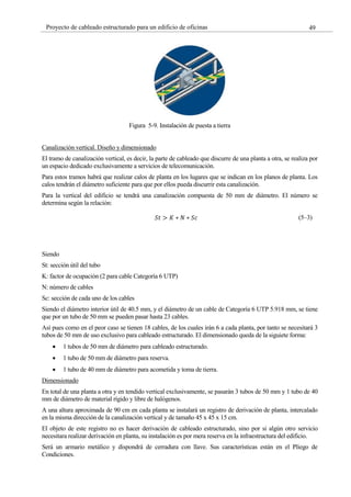 49
Proyecto de cableado estructurado para un edificio de oficinas
Figura 5-9. Instalación de puesta a tierra
Canalización vertical. Diseño y dimensionado
El tramo de canalización vertical, es decir, la parte de cableado que discurre de una planta a otra, se realiza por
un espacio dedicado exclusivamente a servicios de telecomunicación.
Para estos tramos habrá que realizar calos de planta en los lugares que se indican en los planos de planta. Los
calos tendrán el diámetro suficiente para que por ellos pueda discurrir esta canalización.
Para la vertical del edificio se tendrá una canalización compuesta de 50 mm de diámetro. El número se
determina según la relación:
𝑆𝑡 > 𝐾 ∗ 𝑁 ∗ 𝑆𝑐 (5–3)
Siendo
St: sección útil del tubo
K: factor de ocupación (2 para cable Categoría 6 UTP)
N: número de cables
Sc: sección de cada uno de los cables
Siendo el diámetro interior útil de 40.5 mm, y el diámetro de un cable de Categoría 6 UTP 5.918 mm, se tiene
que por un tubo de 50 mm se pueden pasar hasta 23 cables.
Así pues como en el peor caso se tienen 18 cables, de los cuales irán 6 a cada planta, por tanto se necesitará 3
tubos de 50 mm de uso exclusivo para cableado estructurado. El dimensionado queda de la siguiete forma:
1 tubos de 50 mm de diámetro para cableado estructurado.
1 tubo de 50 mm de diámetro para reserva.
1 tubo de 40 mm de diámetro para acometida y toma de tierra.
Dimensionado
En total de una planta a otra y en tendido vertical exclusivamente, se pasarán 3 tubos de 50 mm y 1 tubo de 40
mm de diámetro de material rígido y libre de halógenos.
A una altura aproximada de 90 cm en cada planta se instalará un registro de derivación de planta, intercalado
en la misma dirección de la canalización vertical y de tamaño 45 x 45 x 15 cm.
El objeto de este registro no es hacer derivación de cableado estructurado, sino por si algún otro servicio
necesitara realizar derivación en planta, su instalación es por mera reserva en la infraestructura del edificio.
Será un armario metálico y dispondrá de cerradura con llave. Sus características están en el Pliego de
Condiciones.
 