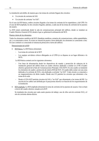 Sistema de cableado
52
La instalación será doble, de manera que a las tomas de corriente lleguen dos circuitos:
Un circuito de corriente de SAI.
Un circuito de corriente “no SAI”.
En el caso de IED básica, ambos circuitos llegarán a las tomas de corriente de los repartidores y del CPD. En
el caso de IED ampliada, los dos circuitos llegarán, además, a cada una de las tomas de corriente de los puestos
de usuario.
La IED estará centralizada desde la sala de comunicaciones principal del edificio, donde se instalará un
Cuadro Eléctrico General (CEG) desde el que se gobernará la alimanción del SCE.
Puesta a tierra de los elementos
Todos los elementos metálicos del SCE (bandejas metálicas, armarios de comunicaciones, cables apantallados,
etc.), se conectarán a tierra. Si existe un sistema de puesta a tierra dedicado, los elementos se conectarán a éste.
En caso contrario se conectarán al sistema de protección a tierra del edificio.
Dimensionado de la IED
IED básica. La IED básica alimentará.
- Las tomas de corriente de la SCP.
- Los equipos servidores críticos albergados en el CPD (si se dispone en un lugar diferente a la
SCP).
La IED básica contará con los siguientes elementos:
- Una línea de alimentación desde los dispositivos de mando y protección de cabecera de la
instalación general del edifico hasta un cuadro eléctrico dedicado a instalar en el RE (Cuadro
eléctrico general de la Sala de Comunicaciones Principal, CEG-SCP). En este cuadro se instalarán
los elementos de cuadro y protección de toda la IED del SCE. El cuadro debe contar con una zona
dedicada a la corriente de SAI y otra dedicada a corriente “no SAI”. Cada circuito se conectará a
un magnenotérmico de dicho cuadro. Desde este CE partirán los circuitos que alimenten a las
tomas de la sede.
- Desde el CEG-SCP partirán circuitos de SAI y “no SAI” que alimentarán a las tomas del RE. La
sección de los cables será definida por el poryectista eléctrico en función de los requerimientos de
la instalación.
IED ampliada. La IED ampliada alimentará la toma de corriente de los puestos de usuario. Esto se hará
a través del cuadro eléctrico situado en la SCP.
Se instalarán dos circuitos por cada cuatro puestos de trabajo: uno de ellos será de corriente SAI y el
otro de corriente alterna directa.
 