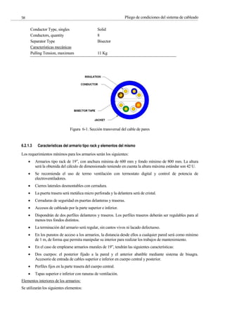 Pliego de condiciones del sistema de cableado
58
Figura 6-1. Sección transversal del cable de pares
6.2.1.3 Características del armario tipo rack y elementos del mismo
Los requerimientos mínimos para los armarios serán los siguientes:
Armarios tipo rack de 19”, con anchura mínima de 600 mm y fondo mínimo de 800 mm. La altura
será la obtenida del cálculo de dimensionado teniendo en cuenta la altura máxima estándar son 42 U.
Se recomienda el uso de termo ventilación con termostato digital y control de potencia de
electroventiladores.
Cierres laterales desmontables con cerradura.
La puerta trasera será metálica micro perforada y la delantera será de cristal.
Cerraduras de seguridad en puertas delanteras y traseras.
Accesos de cableado por la parte superior e inferior.
Dispondrán de dos perfiles delanteros y traseros. Los perfiles traseros deberán ser regulables para al
menos tres fondos distintos.
La terminación del armario será regular, sin cantos vivos ni lacado defectuoso.
En los punstos de acceso a los armarios, la distancia desde ellos a cualquier pared será como mínimo
de 1 m, de forma que permita manipular su interior para realizar los trabajos de mantenimiento.
En el caso de emplearse armarios murales de 19”, tendrán las siguientes características:
Dos cuerpos: el posterior fijado a la pared y el anterior abatible mediante sistema de bisagra.
Accesorio de entrada de cables superior e inferior en cuerpo central y posterior.
Perfiles fijos en la parte trasera del cuerpo central.
Tapas superior e inferior con ranuras de ventilación.
Elementos interiores de los armarios:
Se utilizarán los siguientes elementos:
Conductor Type, singles
Conductors, quantity
Separator Type
Solid
8
Bisector
Características mecánicas
Pulling Tension, maximum 11 Kg
 