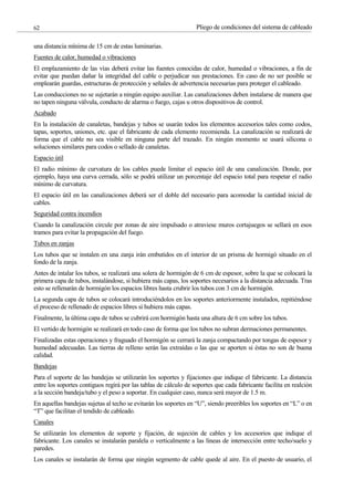 Pliego de condiciones del sistema de cableado
62
una distancia mínima de 15 cm de estas luminarias.
Fuentes de calor, humedad o vibraciones
El emplazamiento de las vías deberá evitar las fuentes conocidas de calor, humedad o vibraciones, a fin de
evitar que puedan dañar la integridad del cable o perjudicar sus prestaciones. En caso de no ser posible se
emplearán guardas, estructuras de protección y señales de advertencia necesarias para proteger el cableado.
Las conducciones no se sujetarán a ningún equipo auxiliar. Las canalizaciones deben instalarse de manera que
no tapen ninguna válvula, conducto de alarma o fuego, cajas u otros dispositivos de control.
Acabado
En la instalación de canaletas, bandejas y tubos se usarán todos los elementos accesorios tales como codos,
tapas, soportes, uniones, etc. que el fabricante de cada elemento recomienda. La canalización se realizará de
forma que el cable no sea visible en ninguna parte del trazado. En ningún momento se usará silicona o
soluciones similares para codos o sellado de canaletas.
Espacio útil
El radio mínimo de curvatura de los cables puede limitar el espacio útil de una canalización. Donde, por
ejemplo, haya una curva cerrada, sólo se podrá utilizar un porcentaje del espacio total para respetar el radio
mínimo de curvatura.
El espacio útil en las canalizaciones deberá ser el doble del necesario para acomodar la cantidad inicial de
cables.
Seguridad contra incendios
Cuando la canalización circule por zonas de aire impulsado o atraviese muros cortajuegos se sellará en esos
tramos para evitar la propagación del fuego.
Tubos en zanjas
Los tubos que se instalen en una zanja irán embutidos en el interior de un prisma de hormigó situado en el
fondo de la zanja.
Antes de intalar los tubos, se realizará una solera de hormigón de 6 cm de espesor, sobre la que se colocará la
primera capa de tubos, instalándose, si hubiera más capas, los soportes necesarios a la distancia adecuada. Tras
esto se rellenarán de hormigón los espacios libres hasta crubrir los tubos con 3 cm de hormigón.
La segunda capa de tubos se colocará introduciéndolos en los soportes anteriormente instalados, repitiéndose
el proceso de rellenado de espacios libres si hubiera más capas.
Finalmente, la última capa de tubos se cubrirá con hormigón hasta una altura de 6 cm sobre los tubos.
El vertido de hormigón se realizará en todo caso de forma que los tubos no subran dermaciones permanentes.
Finalizadas estas operaciones y fraguado el hormigón se cerrará la zanja compactando por tongas de espesor y
humedad adecuadas. Las tierras de relleno serán las extraídas o las que se aporten si éstas no son de buena
calidad.
Bandejas
Para el soporte de las bandejas se utilizarán los soportes y fijaciones que indique el fabricante. La distancia
entre los soportes contiguos regirá por las tablas de cálculo de soportes que cada fabricante facilita en realción
a la sección bandeja/tubo y el peso a soportar. En cualquier caso, nunca será mayor de 1.5 m.
En aquellas bandejas sujetas al techo se evitarán los soportes en “U”, siendo preeribles los soportes en “L” o en
“T” que facilitan el tendido de cableado.
Canales
Se utilizarán los elementos de soporte y fijación, de sujeción de cables y los accesorios que indique el
fabricante. Los canales se instalarán paralela o verticalmente a las líneas de intersección entre techo/suelo y
paredes.
Los canales se instalarán de forma que ningún segmento de cable quede al aire. En el puesto de usuario, el
 