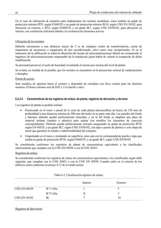 Pliego de condiciones del sistema de cableado
64
En el caso de utilización de armarios para implementar los recintos modulares, éstos tendrán un grado de
protección mínimo IP55, según EN60529 y un grado de protección mínimo IK10, según UNE EN 50102, para
ubicación en exterior, e IP33, según EN60529, y un grado IK7, según UNE EN50102, para ubicación en
interior, con ventilación suficiente debido a la existencia de elementos activos.
Ubicación de los recintos
Deberán encontrarse a una distancia mayor de 2 m de cualquier centro de transformación, caseta de
maquinaria de ascensores o maquinaria de aire acondicionado, salvo casos muy excepcionales. Si en el
transcurso de la edificación se altera la ubicación del recinto de telecomunicaciones deberá ser comunicado al
ingeniero de telecomunicaciones responsable de la instalación quien habrá de valorar la aceptación de dicha
modificación.
Se procurará preservar el suelo de humedad, levantando el mismo por encima del nivel de planta.
Se evitará, en medida de lo posible, que los recintos se encuentren en la proyección vertical de canalizaciones
o desagües.
Puerta de acceso
Será metálica de apertura hacia el exterior y dispondrá de cerradura con llave común para los distintos
usuarios. El hueco mínimo será de 0.82 x 2 m (ancho x alto).
6.2.2.4 Características de los registros de enlace, de planta, registros de derivación y de toma
Los registros de planta se podrán realizar:
Practicando en el muro o pared de la zona de cada planta (descansillos) un hueco de 150 mm de
profundidad a una distancia mínima de 300 mm del techo en su parte más alta. Las paredes del fondo
y laterares deberán quedar perfectamente enlucidas, y en la del fondo se adaptará una placa de
material aislante (madera o plástico) para sujetar con tornillos los elementos de conexión
correspondientes. Deberán quedar perfectamente cerrados asegurando un grado de protección IP3X
según EN 60529, y un grado IK7, según UNE EN50102, con tapa o puerta de plástico o con chapa de
metal que garantice la solidez e indeformabilidad del conjunto.
Empotrando en el muro o montando en superficie, uma caja con la correspondiente puerta o tapa que
tendrá un grado de protección IP3X, según EN60529, y un grado IK7, según UNE EN50102.
Se considerarán conformes los regristros de planta de características equivalente a los clasificados
anteriormente que cumplan con la UNE EN 50298 o con la UNE 20451.
Registros de enlace
Se considerarán conformes los registros de enlace de características equivalentes a los clasificados según tabla
siguiente, que cumplan con la UNE 20451 o con la UNE EN 50298. Cuando estén en el exterior de los
edificios serán conformes al ensayo 8.11 de la citada norma.
Tabla 6-3. Clasificación registros de enlace
Interior Exterior
UNE-EN 60529 IP 1ª cifra 3 5
IP 2ª cifra X 5
UNE-EN 50102 IK 7 10
Registros de derivación
 