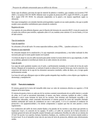 65
Proyecto de cableado estructurado para un edificio de oficinas
Serán cajas de plástico, provistas de tapa de material de plástico o metálico, que cumplan con la norma UNE
20451 y la norma UNE EN 50298. Deberán tener un grado de protección IP33, según EN 60529, y un grado
IK.5, según UNE EN 50102. Se colocarán empotrados en la pared y de manera superficial, según su
ubicación.
Son cajas rectangulares con entradas laterales pretroqueladas e iguales en sus cuatro paredes, a las que se podrá
acoplar conos ajustables multidiámetro para entrada de conductos.
Registros de toma
Los registros de toma deberán disponer, para la fijación del elemento de conexión (BAT o toma de usuario) de
al menos dos orificios para tornillos, separados entre sí 6 cm; tendrán como mínimo 4.2 cm de fondo y 6.4 cm
de lado exterior.
Tipo de instalación
Cajas de superficie
Se colocarán a 20 cm del suelo. En zonas especiales (talleres, aulas, CPDs,…) pueden colocarse a 1.1m.
Rosetas en caja empotrada
Se colocarán después de la canalización y la caja empotrada correspondientes, y tras haber realizado la obra
necesaria para que la roseta quede rasante con la pared.
A la hora de alojar la coca de cable necesaria para poder montar la roseta dentro de la caja empotrada, el cable
no se doblará, aplastará ni enrollará por dentro de su radio mínimo de curvatura.
Cajas de suelo
Las cajas de suelo quedarán rasantes con el suelo, y perfectamente montadas en el centro de la losa de suelo
técnico. Después de la instalación, se realizará el ajuste en altura de la caja de forma que, tras la conexión a los
conectroes del interior de la caja de los elementos necesarios (enchufes, cables de datos, etc.), la tapa quede
perfectamente cerrada.
Las losas de suelo que alberguen cajas no deben quedar atrapadas bajo muebles u otros objetos que impidan su
desmontaje y manipulación.
6.2.2.5 Tierra de la instalación
El sistema general de la tierra del inmueble debe tener un valor de resistencia eléctrica no superior a 10 Ω
respecto de la tierra lejana.
El sistema de puesta a tierra en cada uno de los recintos constará esencialmente de un anillo interior y cerrado
de cobre, en el cual se encontrará intercalada, al menos, una barra, colectora, también de cobre y sólida,
dedicada a servir como terminar de tierra de los recintos. Este terminar será fácilmente accesible y de
dimensiones adecuadas, estará conectado directamente al sistema general de tierra del inmueble (llamado
también embarrado del cuarto de contadores) en uno o más puntos. A él se le conectará el conductor de
protección o de equipotencialidad y los demás componentes o equipos que han de estar puestos a tierra
regularmente.
Los conductores del anillo de tierra estarán fijados a las paredes de los recintos a una altura que permita su
inspección visual y la conexión de los equipos. El anillo y el cable de conexión de la barra colectora al
terminal general de tierra del inmueble estarán formados por conductores flexibles de cobre de un mínimo de
25 mm2
de sección. Los soportes, herrajes, bastidores, bandejas, etc., metálicos de los recintos estarán unidos a
la tierra local. Si en el inmueble existe más de una toma de tierra de protección, deberán estar eléctricamente
unidas.
 