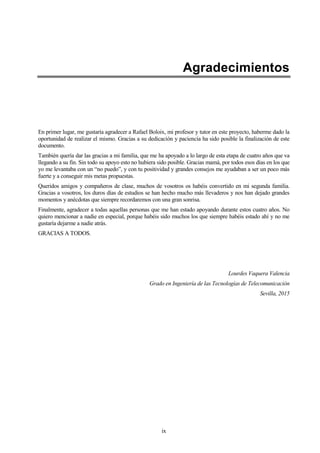 ix
Agradecimientos
En primer lugar, me gustaría agradecer a Rafael Boloix, mi profesor y tutor en este proyecto, haberme dado la
oportunidad de realizar el mismo. Gracias a su dedicación y paciencia ha sido posible la finalización de este
documento.
También quería dar las gracias a mi familia, que me ha apoyado a lo largo de esta etapa de cuatro años que va
llegando a su fin. Sin todo su apoyo esto no hubiera sido posible. Gracias mamá, por todos esos días en los que
yo me levantaba con un “no puedo”, y con tu positividad y grandes consejos me ayudaban a ser un poco más
fuerte y a conseguir mis metas propuestas.
Queridos amigos y compañeros de clase, muchos de vosotros os habéis convertido en mi segunda familia.
Gracias a vosotros, los duros días de estudios se han hecho mucho más llevaderos y nos han dejado grandes
momentos y anécdotas que siempre recordaremos con una gran sonrisa.
Finalmente, agradecer a todas aquellas personas que me han estado apoyando durante estos cuatro años. No
quiero mencionar a nadie en especial, porque habéis sido muchos los que siempre habéis estado ahí y no me
gustaría dejarme a nadie atrás.
GRACIAS A TODOS.
Lourdes Vaquera Valencia
Grado en Ingeniería de las Tecnologías de Telecomunicación
Sevilla, 2015
 