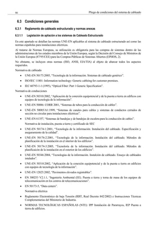 Pliego de condiciones del sistema de cableado
66
6.3 Condiciones generales
6.3.1 Reglamento de cableado estructurado y normas anexas
6.3.1.1 Legislación de apliación a los sistemas de Cableado Estructurado
En este apartado se detallan las normas UNE-EN aplicables al sistema de cableado estructurado así como las
normas españolas para instalaciones eléctricas.
Al tratarse de Normas Europeas, su utilización es obligatoria para las compras de sistemas dentro de las
administraciones de los estados miembros de la Unión Europea, según la Decisión del Consejo de Ministros de
la Unión Europea (87/95/CEE) para las Compras Públicas de Sistemas Abiertos (EPHOS, 2).
No obstante, se incluyen otras normas (ISO, ANSI, EIA/TIA) al objeto de abarcar todos los aspectos
requeridos.
Normativa de cableado
UNE-EN 50173:2005, “Tecnología de la información. Sistemas de cableado genérico”.
ISO/IEC 11801: Information technology- Generic cableing for customer premises.
IEC 60793-1-1 (1995), “Optical Fiber: Part 1 Generic Specification”.
Normativa de conducciones
UNE-EN 50310:2002, “Aplicación de la conexión equipotencial y de la puesta a tierra en edificos con
equipos de tecnología de la información”.
UNE-EN 50086: CORR 2001, “Sistemas de tubos para la conducción de cables”.
UNE-EN 50085/A1:1999, “Sistemas de canales para cables y sistemas de conductos cerrados de
sección no circular para instalaciones eléctricas”.
UNE-EN 61357, “Sistemas de bandejas y de bandejas de escalera para la conducción de cables”.
Normativa de instalación, puesta a tierra y certificado de SEC
UNE-EN 50174-1:2001, “Tecnología de la información. Instalación del cableado. Especificación y
aseguramiento de la calidad”.
UNE-EN 50174-2:2001, “Tecnología de la información. Instalación del cableado. Métodos de
planificación de la instalación en el interior de los edificios”.
UNE-EN 50174-3:2005, “Tecnoloría de la información. Instalación del cableado. Métodos de
planificaicón de la instalación en el exterior de los edificios”.
UNE-EN 50346:2004, “Tecnologías de la información. Instalción de cableado. Ensayo de cableados
intalados”.
UNE-EN 50310:2002, “Aplicación de la conexión equipotencial y de la puesta a tierra en edificios
con equipos de tecnología de la información”.
UNE-EN 12825:2002, “Pavimentos elevados registrables”.
EN 300253 V2.1.1, “Ingeniería Ambiental (EE). Puesta a tierra y toma de masa de los equipos de
telecomunicación en los centros de telecomunicaciones”.
EN 50173-5, “Data centers”.
Normativa eléctrica
Reglamento Electroténico de baja Tensión (RBT, Real Decreto 842/2002) e Instrucciones Técnicas
Complementarias del Ministerio de Industria.
NORMAS TECNOLÓGICAS ESPAÑOLAS (NTE): IPP Instalación de Pararrayos, IEP Puesta a
tierra de edificios.
 