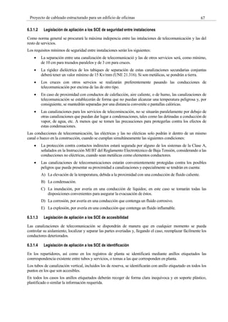 67
Proyecto de cableado estructurado para un edificio de oficinas
6.3.1.2 Legislación de apliación a los SCE de seguridad entre instalaciones
Como norma general se procurará la máxima indepencia entre las intalaciones de telecomunicación y las del
resto de servicios.
Los requisitos mínimos de seguridad entre instalaciones serán los siguientes:
La separación entre una canalización de telecomunicació y las de otros servicios será, como mínimo,
de 10 cm para trazados paralelos y de 3 cm para cruces.
La rigidez dieléctrica de los tabiques de separación de estas canalizaciones secundarias conjuntas
deberá tener un valor mínimo de 15 Kv/mm (UNE 21.316). Si son metálicas, se pondrán a tierra.
Los cruces con otros servcios se realizarán preferentemente pasando las conducciones de
telecomunicación por encima de las de otro tipo.
En caso de proximidad con conductos de calefacción, aire caliente, o de humo, las canalizaciones de
telecomunicación se establecerán de forma que no puedan alcanzar una temperatura peligrosa y, por
consiguiente, se mantedrán separadas por una distancia convenite o pantallas calóricas.
Las canalizaciones para los servicios de telecomincación, no se situarán paralelamente por debajo de
otras canalizaciones que puedan dar lugar a condensaciones, tales como las detinadas a conducción de
vapor, de agua, etc. A menos que se tomen las precauciones para protegerlas contra los efectos de
estas condensaciones.
Las conducciones de telecomunicación, las eléctricas y las no elécticas solo podrán ir dentro de un mismo
canal o hueco en la construcción, cuando se cumplan simultáneamente las siguientes condiciones:
La protección contra contactos indirectos estará segurada por alguno de los sistemas de la Clase A,
señalados en la Instrucción MI BT del Reglamento Electrotécnico de Baja Tensión, considerando a las
conducciones no eléctricas, cuando sean metálicas como elementos conductores.
Las canalizaciones de telecomunicaciones estarán convenientemente protegidas contra los posibles
peligros que pueda presentar su proximidad a canalizaciones y especialmente se tendrán en cuenta:
A) La elevación de la temperatura, debida a la proximidad con una conducción de fluido caliente.
B) La condensación.
C) La inundación, por avería en una conducción de líquidos; en este caso se tomarán todas las
disposiciones convenientes para asegurar la evacuación de éstos.
D) La corrosión, por avería en una conducción que contenga un fluido corrosivo.
E) La explosión, por avería en una conducción que contenga un fluido inflamable.
6.3.1.3 Legislación de apliación a los SCE de accesibilidad
Las canalizaciones de telecomunicación se dispondrán de manera que en cualquier momento se pueda
controlar su aislamiento, localizar y separar las partes averiadas y, llegando el caso, reemplazar fácilmente los
conductores deteriorados.
6.3.1.4 Legislación de apliación a los SCE de identificación
En los repartidores, así como en los registros de planta se identificará mediante anillos etiquetados las
conrrespondencia existente entre tubos y servicios, o tomas a las que corresponden en planta.
Los tubos de canalización vertical, incluidos los de reserva, se identificarán con anillo etiquetado en todos los
puntos en los que son accesibles.
En todos los casos los anillos etiquetados deberán recoger de forma clara inequívoca y en soporte plástico,
plastificado o similar la información requerida.
 