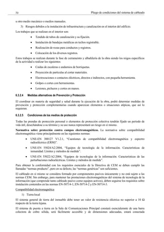Pliego de condiciones del sistema de cableado
70
u otro medio mecánico o medios manuales.
3) Riesgos debidos a la instalación de infraestructura y canalización en el interior del edificio.
Los trabajos que se realizan en el interior son:
Tendido de tubos de canalización y su fijación.
Instalación de bandejas metálicas en techos registrable.
Realización de rozas para conductos y registros.
Colocación de los diversos registros.
Estos trabajos se realizan durante la fase de cerrameinto y albañilería de la obra siendo los reigos específicos
de la actividad a realizar los siguientes:
Caídas de escaleras o andamios de borriquetas.
Proyección de partículas al cortar materiales.
Electrocuciones o contactos eléctricos, directos e indirectos, con pequeña herramienta.
Golpes o cortes con herramientas.
Lesiones, pichazos y cortes en manos.
6.3.2.4 Medidas alternativas de Prevención y Protección
El coordinar en materia de seguridad y salud durante la ejecución de la obra, podrá determiar medidas de
prevención y protección complementarias cuando aparezcan elementos o situaciones atípicas, que así lo
requieran.
6.3.2.5 Condiciones de los medios de protección
Todas las prendas de protección personal o elementos de protección colectiva tendrán fijado un período de
vida útil, desechándose a su término y su uso nunca representará un riesgo en sí mismo.
Normativa sobre protección contra campos electromagnéticos. La normativa sobre compatibilidad
electromagnética viene principalmente en las siguientes normas:
UNE-EN 300127 V1.2.1, “Cuestiones de compatibilidad electromagnética y espectro
radioeléctrico (ERM)”.
UNE-EN 55024/A2:2004, “Equipos de tecnología de la información. Características de
inmunidad. Límites y métodos de medida”.
UNE-EN 55022/A2:2004, “Equipos de tecnologías de la información. Características de las
perturbaciones radioeléctricas. Límites y métodos de medida”.
Para obtener la conformidad con los requisitos esenciales de la Directiva de CEM se deben cumplir las
llamadas “normas producto”, pero en su defecto, las “normas genéricas” son suficientes.
El cableado en sí mismo se considera formado por componenetes pasivos únicamente y no está sujeto a las
normas CEM. Sin embargo, para mantener las prestaciones electromagnéticas del sistema de tecnología de la
información (que comprende tanto cableado pasivo como equipos activos), deben seguirse los requisitos sobre
instalación contenidos en las normas EN-50714-1, EN-50714-2 y EN-50714-3.
Compatibilidad electromagnética
1) Tierra local
El sistema general de tierra del inmueble debe tener un valor de resistencia eléctrica no superior a 10 Ω
respecto de la tierra lejana.
El sistema de puesta a tierra en la Sala de Comunicaciones Principal constará esencialemnte de una barra
colectora de cobre sólida, será fácilmente accesible y de dimensiones adecuadas, estará conectada
 