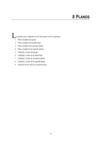 75
8 PLANOS
os planos que se adjuntan en este documento son los siguientes:
1. Plano completo del garaje.
2. Plano completo de la planta baja.
3. Plano completo de la primera planta.
4. Plano completo de la segunda planta.
5. Cableado y tomas del garaje.
6. Cableado y tomas de la planta baja.
7. Cableado y tomas de la primera planta.
8. Cableado y tomas de la segunda planta.
9. Esquema de los racks de comunicaciones.
L
 