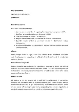 Idea del Proyecto:

Apertura de un café gourmet

Justificación



Expectativas a cubrir

Principales expectativas a cubrir:

    Llevar a cabo nuestra idea de negocio y hacer de esta una empresa rentable.
    Satisfacer las necesidades latentes dentro del edificio.
    Ofrecer un servicio de calidad a un buen costo.
    Ampliar el menú de acuerdo a la demanda de nuestros consumidores.
    Expandir nuestra cafetería a un mayor número de Call Center y otras
     instituciones.
    Brindar confiabilidad a los consumidores al contar con las medidas sanitarias
     correspondientes.

Alcance

Como principal alcance es llegar a ser la única cafetería dentro del edificio, ofreciendo
café al estilo gourmet exquisito y de calidad, incluyéndole al menú la variedad de
nuestros postres.

Población afectada / meta

Nuestra población afectada serán los trabajadores que operan dentro del edificio
invercasa los cuales son los que más demandan el café. En cuanto a nuestra población
meta será las personas que se encuentra en los alrededores del edificio a los cuales
queremos llegar a un futuro.

Cadena de valor

De acuerdo al giro del negocio que es café gourmet, el proyecto es meramente
industrial por lo que estaremos en el segundo eslabón de la cadena de valor, ya que
seremos nosotras mismas las que procesaremos y transformaremos la materia prima
en este caso el café como producto final ya preparado y lista para ser degustados, a
demás de los postres que también se estarán ofreciendo como parte del menú.
 