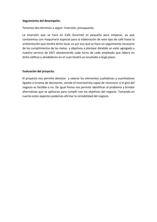 Seguimiento del desempeño.

Tenemos dos términos a seguir: Inversión, presupuesto.

La inversión que se hará en Café Gourmet es pequeña para empezar, ya que
contaremos con maquinaria especial para la elaboración de este tipo de café hasta la
ambientación que tendrá dicho local, es por eso que se hace un seguimiento necesario
de los cumplimientos de las metas y objetivos a plantear dándole un valor agregado a
nuestro servicio de 24/7 abasteciendo cada turno de cada empleado que labora en
dicho edificio y alrededores en el cuan tendrá un resultado a largo plazo.



Evaluación del proyecto.

El proyecto nos permite detectar y valorar los elementos cualitativos y cuantitativos
ligados a la toma de decisiones, siendo el inversionista capaz de reconocer si el giro del
negocio es factible o no. De igual forma nos permite identificar el problema y brindar
alternativas que se aplicaran para cumplir con los objetivos del negocio. Tomando en
cuenta estos aspectos podemos afirmar la rentabilidad del negocio.
 