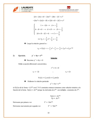 13
2𝐴 + 2𝐴𝑥 + 𝐵 − 2𝐴𝑥2 − 2𝐵𝑥 − 2𝐶 = 𝑥2
−2𝐴𝑥2 + 2𝑥( 𝐴 − 𝐵) + (2𝐴 + 𝐵 − 2𝐶) = 𝑥2
{
1 = −2𝐴 −→ 𝐴 = −
1
2
𝐴 − 𝐵 = 0 −→ 𝐴 = 𝐵 −→ 𝐵 = −
1
2
2𝐴 + 𝐵 − 2𝐶 = 0 −→ 𝐶 = −
3
4
⟹ 𝑌 𝑝 = −
1
2
𝑥2 −
1
2
𝑥 −
3
4
 Luego la solución general es :
𝑠 𝐺 = 𝑌(𝑥)= = −
1
2
𝑥2 −
1
2
𝑥 −
3
4
+ 𝐶1 𝑒 𝑥 + 𝐶2 𝑒−2𝑥
2) Ejercicio. 𝒚´´ + 𝟒𝒚 = 𝒆 𝟑𝒙
Solución
 Hacemos: 𝑦´´ + 4𝑦 = 0
Hallar ecuación diferencial característica.
𝑟2 + 4 = 0
𝑟1 = −2𝑖 ; 𝑟2 = 2𝑖
𝑌𝑐(𝑥) = 𝐶1 𝑐𝑜𝑠2𝑥 + 𝐶2 𝑠𝑒𝑛2𝑥
 Hallamos la solución particular
𝑦´´ + 4𝑦 = 𝑒3𝑥
si 𝐺( 𝑥)es de la forma = 𝐶𝑒 𝑘𝑥 con 𝐶 Y 𝐾 constantes entonces tomamos como solución tentativa a la
función de la forma 𝑌𝑝(𝑥) = 𝐴𝑒 𝑘𝑥 porque las derivadas de 𝑒 𝑘𝑥 son múltiplos constantes de 𝑒 𝑘𝑥.
𝑌𝑝(𝑥) = 𝐴𝑒 𝑘𝑥
𝑌𝑝 = 𝐴𝑒3𝑥
Derivamos por primera vez 𝑌´ = 3𝐴𝑒3𝑥
Derivamos nuevamente por segunda vez 𝑌´´ = 9𝐴𝑒3𝑥
 