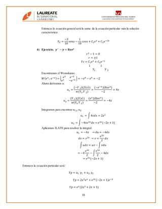 15
Entonces la ecuación generalserá la suma de la ecuación particular más la solución
característica:
𝑌𝐺 =
−3
10
𝑠𝑒𝑛𝑥 −
1
10
𝑐𝑜𝑠𝑥 + 𝐶1 𝑒 𝑥 + 𝐶2 𝑒−2𝑥
4) Ejercicio. 𝒚´´ − 𝒚 = 𝟖𝒙𝒆 𝒙
𝑟2 − 1 = 0
𝑟 = ±1
𝑌𝑐 = 𝐶1 𝑒 𝑥 + 𝐶2 𝑒−𝑥
↓ ↓
𝑌1 𝑌 2
Encontramos el Wronskiano:
𝑊( 𝑒 𝑥; 𝑒−𝑥) = | 𝑒 𝑥 𝑒−𝑥
𝑒 𝑥 −𝑒−𝑥 | = −𝑒0 − 𝑒0 = −2
Ahora derivamos a:
𝑢1
´
=
(−𝑌 2)(𝑓( 𝑥))
𝑤(𝑌1,𝑌 2)
=
(−𝑒−𝑥)(8𝑥𝑒 𝑥)
−2
= 4𝑥
𝑢2
´´
=
(𝑌1)(𝑓( 𝑥))
𝑤(𝑌1, 𝑌 2)
=
(𝑒 𝑥)(8𝑥𝑒 𝑥)
−2
= −4𝑥
Integramos para encontrar 𝑢1 𝑦 𝑢2
𝑢1 = ∫4𝑥𝑑𝑥 = 2𝑥2
𝑢2 = ∫−4𝑥𝑒2𝑥 𝑑𝑥 = 𝑒2𝑥(−2𝑥 + 1)
Aplicamos ILATE para resolver la integral:
𝑢1 = −4𝑥 → 𝑑𝑢 = −4𝑑𝑥
𝑑𝑣 = 𝑒2𝑥 → 𝑣 =
𝑒2𝑥
2
𝑑𝑥
∫ 𝑢𝑑𝑣 = 𝑢𝑣 − ∫ 𝑣𝑑𝑢
= −4
𝑒2𝑥
2
− ∫
𝑒2𝑥
2
− 4𝑑𝑥
= 𝑒2𝑥(−2𝑥 + 1)
Entonces la ecuación particular será:
𝑌𝑝 = 𝑢1 𝑦1 + 𝑢2 𝑦2
𝑌𝑝 = 2𝑥2 𝑒 𝑥 + 𝑒2𝑥(−2𝑥 + 1)𝑒−𝑥
𝑌𝑝 = 𝑒 𝑥(2𝑥2 + 2𝑥 + 1)
 