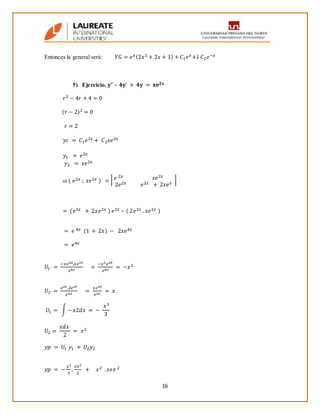 16
Entonces la general será: 𝑌𝐺 = 𝑒 𝑥(2𝑥2 + 2𝑥 + 1) + 𝐶1 𝑒 𝑥+↓ 𝐶2 𝑒−𝑥
5) Ejercicio. 𝐲” – 𝟒𝐲’ + 𝟒𝐲 = 𝐱𝐞 𝟐𝐱
𝑟2 − 4𝑟 + 4 = 0
(𝑟 − 2)2 = 0
𝑟 = 2
𝑦𝑐 = 𝐶1 𝑒2𝑥 + 𝐶2 𝑥𝑒2𝑥
𝑦1 = 𝑒2𝑥
𝑦2 = 𝑥𝑒2𝑥
𝜔 ( 𝑒2𝑥 ; 𝑥𝑒2𝑥 ) = | 𝑒 2𝑥 𝑥𝑒2𝑥
2𝑒2𝑥 𝑒2𝑥 + 2𝑥𝑒 𝑥
|
= (𝑒2𝑥 + 2𝑥𝑒2𝑥 ) 𝑒2𝑥 – ( 2𝑒2𝑥 . 𝑥𝑒2𝑥 )
= 𝑒 4𝑥 (1 + 2𝑥) − 2𝑥𝑒4𝑥
= 𝑒4𝑥
𝑈1´ =
−𝑥𝑒2𝑥.𝑥𝑒2𝑥
𝑒4𝑥
=
−𝑥2 𝑒4𝑥
𝑒4𝑥
= −𝑥2
𝑈2´ =
𝑒2𝑥.2𝑒2𝑥
𝑒4𝑥
=
𝑥𝑒4𝑥
𝑒2𝑥
= 𝑥
𝑈1 = ∫ − 𝑥2𝑑𝑥 = −
𝑥3
3
𝑈2 =
𝑥𝑑𝑥
2
= 𝑥2
𝑦𝑝 = 𝑈1 𝑦1 + 𝑈2 𝑦2
𝑦𝑝 = −
𝑥3
3
.
𝑒𝑥2
2
+ 𝑥2 . 𝑥𝑒𝑥 2
 