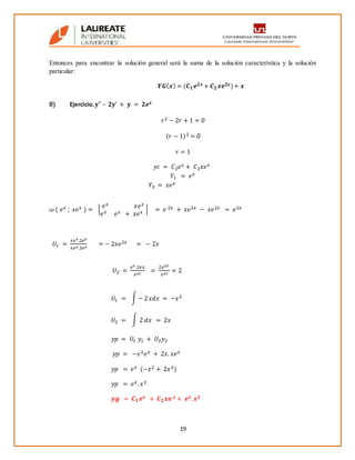 19
Entonces para encontrar la solución general será la suma de la solución característica y la solución
particular:
𝒀𝑮( 𝒙) = (𝑪 𝟏 𝒆 𝟐𝒙 + 𝑪 𝟐 𝒙𝒆 𝟐𝒙)+ 𝒙
8) Ejercicio. 𝐲” – 𝟐𝐲’ + 𝐲 = 𝟐𝒆 𝒙
𝑟2 − 2𝑟 + 1 = 0
(𝑟 − 1)2 = 0
𝑟 = 1
𝑦𝑐 = 𝐶2 𝑒 𝑥 + 𝐶2 𝑥𝑒 𝑥
𝑌1 = 𝑒 𝑥
𝑌2 = 𝑥𝑒 𝑥
𝜔 ( 𝑒 𝑥 ; 𝑥𝑒 𝑥 ) = |
𝑒 𝑥 𝑥𝑒 𝑥
𝑒 𝑥 𝑒 𝑥 + 𝑥𝑒 𝑥 | = 𝑒 2𝑥 + 𝑥𝑒2𝑥 − 𝑥𝑒2𝑥 = 𝑒2𝑥
𝑈1´ =
𝑥𝑒 𝑥.2𝑒 𝑥
𝑥𝑒 𝑥.2𝑒 𝑥
= − 2𝑥𝑒2𝑥 = − 2𝑥
𝑈2´ =
𝑒 𝑥.2𝑒𝑥
𝑒2𝑥
=
2𝑒2𝑥
𝑒2𝑥
= 2
𝑈1 = ∫ − 2 𝑥𝑑𝑥 = −𝑥2
𝑈2 = ∫ 2 𝑑𝑥 = 2𝑥
𝑦𝑝 = 𝑈1 𝑦1 + 𝑈2 𝑦2
𝑦𝑝 = −𝑥2 𝑒 𝑥 + 2𝑥. 𝑥𝑒 𝑥
𝑦𝑝 = 𝑒 𝑥 (−𝑥2 + 2𝑥2)
𝑦𝑝 = 𝑒 𝑥. 𝑥2
𝒚𝒈 = 𝑪 𝟏 𝒆 𝒙 + 𝑪 𝟐 𝒙𝒆 𝒙 + 𝒆 𝒙. 𝒙 𝟐
 