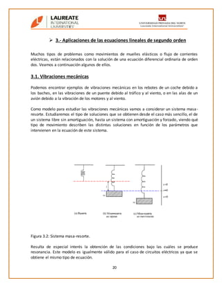 20
 3.- Aplicaciones de las ecuaciones lineales de segundo orden
Muchos tipos de problemas como movimientos de muelles elásticos o flujo de corrientes
eléctricas, están relacionados con la solución de una ecuación diferencial ordinaria de orden
dos. Veamos a continuación algunos de ellos.
3.1. Vibraciones mecánicas
Podemos encontrar ejemplos de vibraciones mecánicas en los rebotes de un coche debido a
los baches, en las vibraciones de un puente debido al tráfico y al viento, o en las alas de un
avión debido a la vibración de los motores y al viento.
Como modelo para estudiar las vibraciones mecánicas vamos a considerar un sistema masa-
resorte. Estudiaremos el tipo de soluciones que se obtienen desde el caso más sencillo, el de
un sistema libre sin amortiguación, hasta un sistema con amortiguación y forzado, viendo qué
tipo de movimiento describen las distintas soluciones en función de los parámetros que
intervienen en la ecuación de este sistema.
Figura 3.2: Sistema masa-resorte.
Resulta de especial interés la obtención de las condiciones bajo las cuáles se produce
resonancia. Este modelo es igualmente válido para el caso de circuitos eléctricos ya que se
obtiene el mismo tipo de ecuación.
 