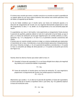 21
El sistema masa-resorte que vamos a estudiar consiste en un resorte en espiral suspendido de
un soporte rígido con una masa sujeta al extremo. Para analizar este sistema aplicamos la ley
de Hooke y la segunda ley de Newton.
La ley de Hooke establece que el resorte ejerce una fuerza de restitución opuesta a la
dirección del alargamiento del resorte con una magnitud directamente proporcional al valor
del alargamiento. Es decir, F = ks, donde s es el alargamiento y k es una constante propia del
muelle.
Si suspendemos una masa m del muelle y ´este experimenta un alargamiento l hasta alcanzar
la posición de equilibrio, podemos obtener el valor de k aplicando la ley de Hooke, ya que el
peso y la fuerza de restitución son de igual magnitud pero con sentido contrario, es decir,
igualamos mg = kl y despejamos k. El valor k es un parámetro conocido característico del
muelle.
El primer paso en nuestro estudio consiste en elegir un sistema coordenado para representar
el movimiento de la masa. Consideramos un eje vertical donde representar el desplazamiento
de la masa. Tomamos el origen, x = 0, en la posición de equilibrio y consideramos x > 0 cuando
la masa se encuentre por debajo de dicha posición y x < 0 cuando se encuentre por encima
(ver Figura 3.2).
Veamos ahora las diversas fuerzas que actúan sobre la masa m:
Gravedad: la fuerza de la gravedad, F1, es una fuerza dirigida hacia abajo y de magnitud
mg, donde g es la aceleración debida a la gravedad,
F1 = mg.
Fuerza de restitución: el resorte ejerce una fuerza de restitución, F2, cuya magnitud es
proporcional al alargamiento del resorte y de sentido opuesto al movimiento:
F2 = −k (x + l).
Observemos que cuando x = 0, es decir en la posición de equilibrio, la fuerza de la gravedad y
la fuerza ejercida por el resorte se equilibran entre sí, por tanto, mg = kl y podemos expresar
la fuerza de restitución como:
F2 = −kx − mg.
 