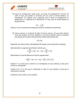 22
Fuerza de amortiguación: puede existir una fuerza de amortiguación o fricción, F3,
sobre la masa, por ejemplo la resistencia del aire o bien la fricción debida a un
amortiguador. En cualquier caso, suponemos que la fuerza de amortiguación es
proporcional a la magnitud de la velocidad de la masa, pero en sentido opuesto al
desplazamiento:
F3 = −𝑏
𝑑𝑥
𝑑𝑡
Donde b > 0 es la constante de amortiguación dada en unidades de masa/tiempo.
Fuerzas externas: la resultante de todas las fuerzas externas, F4, que actúen sobre la
masa (por ejemplo, una fuerza magnética o las fuerzas ejercidas sobre un automóvil
ocasionadas por los baches del pavimento) vendrán representadas por:
F4 = f (t).
Suponemos que dichas fuerzas sólo dependen del tiempo y no de la posición ni velocidad.
Aplicando ahora la segunda ley de Newton, tenemos que:
𝑚
𝑑2
𝑥
𝑑𝑡2
= 𝑚𝑔 − 𝑘𝑥 − 𝑚𝑔 − 𝑏
𝑑𝑥
𝑑𝑡
+ 𝑓( 𝑡)
Obteniéndose la ecuación diferencial lineal de segundo orden:
𝑚
𝑑2
𝑥
𝑑𝑡2 = 𝑚𝑔 − 𝑘𝑥 − 𝑚𝑔 − 𝑏
𝑑𝑥
𝑑𝑡
+ 𝑓( 𝑡) (1.1)
Cuando b = 0, se dice que el sistema es no amortiguado; en caso contrario, se dice que el
sistema es amortiguado.
Cuando f (t) ≡ 0, se dice que el movimiento es libre; en caso contrario, se dice que el
movimiento es forzado.
Estudiemos cada uno de los casos posibles.
 