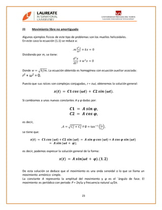 23
(I) Movimiento libre no amortiguado
Algunos ejemplos físicos de este tipo de problemas son los muelles helicoidales.
En este caso la ecuación (1.1) se reduce a:
.𝑚
𝑑2
𝑥
𝑑𝑡2 + 𝑘𝑥 = 0
Dividiendo por m, se tiene:
𝑑2
𝑥
𝑑𝑡2
+ 𝑤2
𝑥 = 0
Donde 𝑤 = √ 𝑘/𝑚. La ecuación obtenida es homogénea con ecuación auxiliar asociada:
r2
+ ω2
= 0.
Puesto que sus raíces son complejas conjugadas, r = ±ωi, obtenemos la solución general:
𝒙(𝒕) = 𝑪𝟏 𝒄𝒐𝒔 (𝝎𝒕) + 𝑪𝟐 𝒔𝒊𝒏 (𝝎𝒕).
Si cambiamos a unas nuevas constantes A y φ dadas por:
𝑪𝟏 = 𝑨 𝒔𝒊𝒏 𝝋,
𝑪𝟐 = 𝑨 𝒄𝒐𝒔 𝝋,
es decir,
,𝐴 = √𝐶1
2 + 𝐶2
2 Y ∅ = tan−1
(
𝐶1
𝐶2
),
se tiene que:
𝒙(𝒕) = 𝑪𝟏 𝒄𝒐𝒔 (𝝎𝒕) + 𝑪𝟐 𝒔𝒊𝒏 (𝝎𝒕) = 𝑨 𝒔𝒊𝒏 𝝋 𝒄𝒐𝒔 (𝝎𝒕) + 𝑨 𝒄𝒐𝒔 𝝋 𝒔𝒊𝒏 (𝝎𝒕)
= 𝑨 𝒔𝒊𝒏 (𝝎𝒕 + 𝝋);
es decir, podemos expresar la solución general de la forma:
𝒙(𝒕) = 𝑨 𝒔𝒊𝒏(𝝎𝒕 + 𝝋).(𝟏. 𝟐)
De esta solución se deduce que el movimiento es una onda senoidal o lo que se llama un
movimiento armónico simple.
La constante A representa la amplitud del movimiento y φ es el ´ángulo de fase. El
movimiento es periódico con periodo P = 2π/ω y frecuencia natural ω/2π.
 