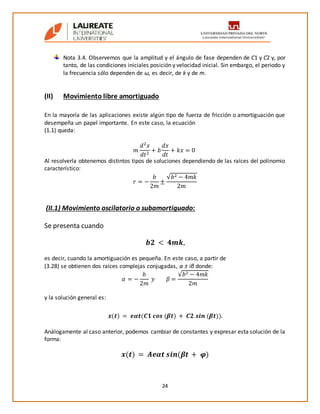 24
Nota 3.4. Observemos que la amplitud y el ángulo de fase dependen de C1 y C2 y, por
tanto, de las condiciones iniciales posición y velocidad inicial. Sin embargo, el periodo y
la frecuencia sólo dependen de ω, es decir, de k y de m.
(II) Movimiento libre amortiguado
En la mayoría de las aplicaciones existe algún tipo de fuerza de fricción o amortiguación que
desempeña un papel importante. En este caso, la ecuación
(1.1) queda:
𝑚
𝑑2
𝑥
𝑑𝑡2
+ 𝑏
𝑑𝑥
𝑑𝑡
+ 𝑘𝑥 = 0
Al resolverla obtenemos distintos tipos de soluciones dependiendo de las raíces del polinomio
característico:
𝑟 = −
𝑏
2𝑚
±
√𝑏2 − 4𝑚𝑘
2𝑚
(II.1) Movimiento oscilatorio o subamortiguado:
Se presenta cuando
𝒃𝟐 < 𝟒𝒎𝒌,
es decir, cuando la amortiguación es pequeña. En este caso, a partir de
(3.28) se obtienen dos raíces complejas conjugadas, α ± iβ donde:
𝛼 = −
𝑏
2𝑚
𝑦 𝛽 =
√𝑏2 − 4𝑚𝑘
2𝑚
y la solución general es:
𝒙(𝒕) = 𝒆𝜶𝒕(𝑪𝟏 𝒄𝒐𝒔 (𝜷𝒕) + 𝑪𝟐 𝒔𝒊𝒏 (𝜷𝒕)).
Análogamente al caso anterior, podemos cambiar de constantes y expresar esta solución de la
forma:
𝒙(𝒕) = 𝑨𝒆𝜶𝒕 𝒔𝒊𝒏(𝜷𝒕 + 𝝋)
 