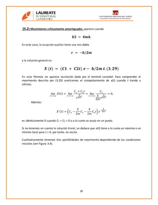 26
(II.2) Movimiento críticamente amortiguado: aparece cuando
𝒃𝟐 = 𝟒𝒎𝒌.
En este caso, la ecuación auxiliar tiene una raíz doble
𝒓 = −𝒃/𝟐𝒎
y la solución general es:
𝑿 (𝒕) = (𝑪𝟏 + 𝑪𝟐𝒕) 𝒆 − 𝒃/𝟐𝒎 𝒕. (𝟑. 𝟐𝟗)
En esta fórmula no aparece oscilación dada por el terminó senoidal. Para comprender el
movimiento descrito por (3.29) analicemos el comportamiento de x(t) cuando t tiende a
infinito:
lim
𝑡→+∞
𝑋( 𝑡) = lim
𝑡→+∞
𝐶1 + 𝐶2 𝑡
𝑒
𝑏
2𝑚
𝑡
= lim
𝑡→+∞
𝐶2
𝑏
2𝑚
𝑒
𝑏
2𝑚
𝑡
= 0,
Además:
𝛸´( 𝑡) = (𝐶2 −
𝑏
2𝑚
𝐶1 −
𝑏
2𝑚
𝐶2 𝑡) 𝑒
−
𝑏
2𝑚
𝑡
es idénticamente 0 cuando C1 = C2 = 0 o a lo sumo se anula en un punto.
Si no tenemos en cuenta la solución trivial, se deduce que x(t) tiene a lo sumo un máximo o un
mínimo local para t > 0, por tanto, no oscila.
Cualitativamente tenemos tres posibilidades de movimiento dependiendo de las condiciones
iniciales (ver Figura 3.4).
 