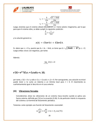 28
𝑟1 = −
𝑏
2𝑚
+
√𝑏2 − 4𝑚𝑘
2𝑚
𝑟2 = −
𝑏
2𝑚
−
√𝑏2 − 4𝑚𝑘
2𝑚
Luego, tenemos que el sistema vibrará SOLAMENTE si r tiene valores imaginarios, por lo que
para que el sistema vibre, se debe cumplir la siguiente condición:
𝑘
𝑚
> (
𝑐
2𝑚
)2
y la solución general es:
𝒙(𝒕) = 𝑪𝟏𝒆𝒓𝟏 𝒕 + 𝑪𝟐𝒆𝒓𝟐 𝒕.
Es obvio que r2 < 0 y, puesto que b2 > b2 − 4mk, se tiene que b > √(𝟒𝒎𝒌 − 𝒃 𝟐)y r1 < 0.
Luego ambas raíces son negativas, por tanto:
Además:
lim
𝑡→+∞
𝑋( 𝑡) = 0
x´(t) = er1 t
(C1r1 + C2r2e(r2−r1 )t);
por tanto, x´(t) = 0 si y sólo si C1r1 + C2r2e(r2−r1 )t = 0. Por consiguiente, una solución no trivial
puede tener a lo sumo un máximo o un mínimo local para t > 0. El movimiento es
cualitativamente igual al descrito en el caso anterior.
(III) Vibraciones forzadas
Consideremos ahora las vibraciones de un sistema masa-resorte cuando se aplica una
fuerza externa, definida por f (t) en la ecuación (3.26). Es de particular interés la respuesta
del sistema a un terminó de forzamiento periódico.
Tomemos como ejemplo una función de forzamiento cosenoidal:
𝑚
𝑑2
𝑥
𝑑𝑡2
+ 𝑏
𝑑𝑥
𝑑𝑡
+ 𝑘𝑥 = 𝐹0 cos(ϓ𝑡)
 