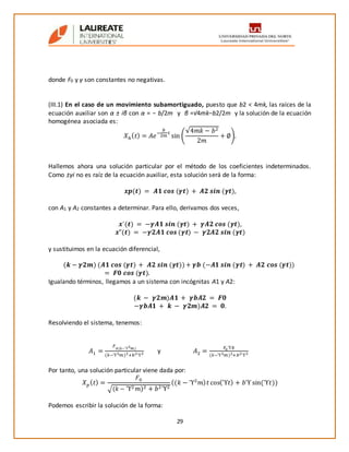 29
donde F0 y γ son constantes no negativas.
(III.1) En el caso de un movimiento subamortiguado, puesto que b2 < 4mk, las raíces de la
ecuación auxiliar son α ± iβ con α = − b/2m y β =√4mk−b2/2m y la solución de la ecuación
homogénea asociada es:
𝑋ℎ( 𝑡) = 𝐴𝑒
−
𝑏
2𝑚
𝑡
sin (
√4𝑚𝑘 − 𝑏2
2𝑚
+ ∅).
Hallemos ahora una solución particular por el método de los coeficientes indeterminados.
Como ±γi no es raíz de la ecuación auxiliar, esta solución será de la forma:
𝒙𝒑(𝒕) = 𝑨𝟏 𝒄𝒐𝒔 (𝜸𝒕) + 𝑨𝟐 𝒔𝒊𝒏 (𝜸𝒕),
con A1 y A2 constantes a determinar. Para ello, derivamos dos veces,
𝒙´(𝒕) = −𝜸𝑨𝟏 𝒔𝒊𝒏 (𝜸𝒕) + 𝜸𝑨𝟐 𝒄𝒐𝒔 (𝜸𝒕),
𝒙”(𝒕) = −𝜸𝟐𝑨𝟏 𝒄𝒐𝒔 (𝜸𝒕) − 𝜸𝟐𝑨𝟐 𝒔𝒊𝒏 (𝜸𝒕)
y sustituimos en la ecuación diferencial,
(𝒌 − 𝜸𝟐𝒎) (𝑨𝟏 𝒄𝒐𝒔 (𝜸𝒕) + 𝑨𝟐 𝒔𝒊𝒏 (𝜸𝒕))+ 𝜸𝒃 (−𝑨𝟏 𝒔𝒊𝒏 (𝜸𝒕) + 𝑨𝟐 𝒄𝒐𝒔 (𝜸𝒕))
= 𝑭𝟎 𝒄𝒐𝒔 (𝜸𝒕).
Igualando términos, llegamos a un sistema con incógnitas A1 y A2:
(𝒌 − 𝜸𝟐𝒎)𝑨𝟏 + 𝜸𝒃𝑨𝟐 = 𝑭𝟎
−𝜸𝒃𝑨𝟏 + 𝒌 − 𝜸𝟐𝒎)𝑨𝟐 = 𝟎.
Resolviendo el sistema, tenemos:
𝐴1 =
𝐹0(𝑘−ϓ2 𝑚)
(𝑘−ϓ2 𝑚)2+𝑏2ϓ2 y 𝐴2 =
𝐹0ϓ𝑏
(𝑘−ϓ2 𝑚)2+𝑏2ϓ2
Por tanto, una solución particular viene dada por:
𝑋 𝑝( 𝑡) =
𝐹0
√(𝑘 − ϓ2 𝑚)2 + 𝑏2ϓ2
((𝑘 − ϓ2
𝑚) 𝑡 cos(ϓ𝑡) + 𝑏ϓ sin(ϓ𝑡))
Podemos escribir la solución de la forma:
 